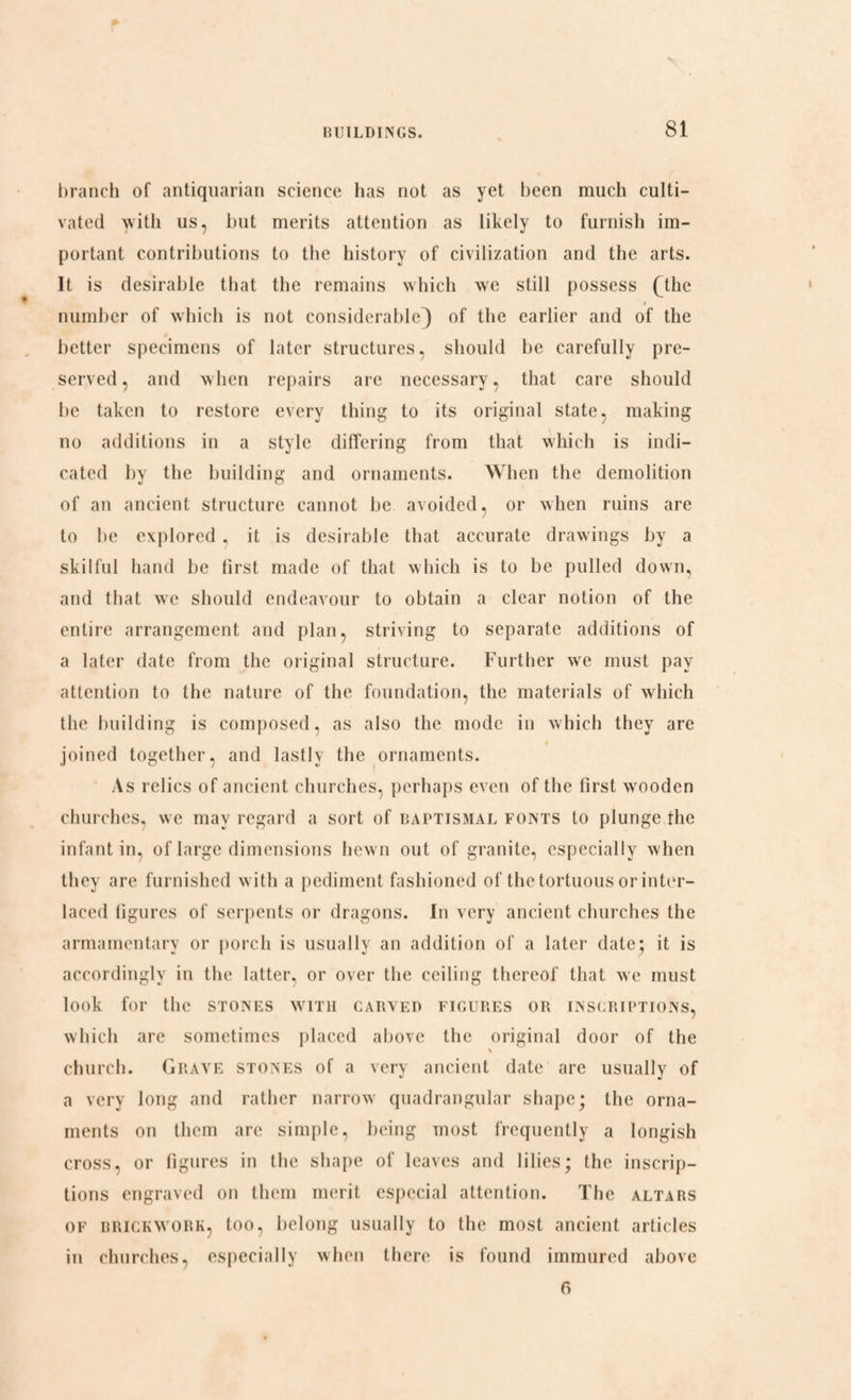 branch of antiquarian science has not as yet been much culti¬ vated with us, but merits attention as likely to furnish im¬ portant contributions to the history of civilization and the arts. It is desirable that the remains which we still possess (The » number of which is not considerable) of the earlier and of the better specimens of later structures, should be carefully pre¬ served, and when repairs are necessary, that care should be taken to restore every thing to its original state, making no additions in a style differing from that which is indi¬ cated by the building and ornaments. When the demolition of an ancient structure cannot be avoided, or when ruins are to he explored, it is desirable that accurate drawings by a skilful hand be first made of that which is to be pulled down, and that we should endeavour to obtain a clear notion of the entire arrangement and plan, striving to separate additions of a later date from the original structure. Further we must pay attention to the nature of the foundation, the materials of which the building is composed, as also the mode in which they are joined together, and lastly the ornaments. As relics of ancient churches, perhaps even of the first wooden churches, we may regard a sort of baptismal fonts to plunge the infant in, of large dimensions hewn out of granite, especially when they are furnished with a pediment fashioned of the tortuous or inter¬ laced figures of serpents or dragons. In very ancient churches the armamentary or porch is usually an addition of a later date; it is accordingly in the latter, or over the ceiling thereof that we must look for the stones with carved figures or inscriptions, which are sometimes placed above the original door of the \ church. Grave stones of a very ancient date are usually of a very long and rather narrow quadrangular shape; the orna¬ ments on them arc simple, being most frequently a longish cross, or figures in the shape of leaves and lilies; the inscrip¬ tions engraved on them merit especial attention. The altars of brickwork, too, belong usually to the most ancient articles in churches, especially when there is found immured above 6