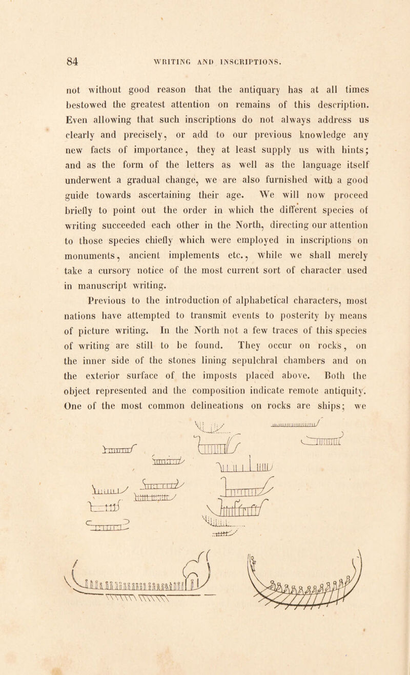 not without good reason that the antiquary has at all times bestowed the greatest attention on remains of this description. Even allowing that such inscriptions do not always address us clearly and precisely, or add to our previous knowledge any new facts of importance, they at least supply us with hints; and as the form of the letters as well as the language itself underwent a gradual change, we are also furnished with a good guide towards ascertaining their age. We will now proceed briefly to point out the order in which the different species of writing succeeded each other in the North, directing our attention to those species chiefly which were employed in inscriptions on monuments, ancient implements etc., while we shall merely take a cursory notice of the most current sort of character used in manuscript writing. Previous to the introduction of alphabetical characters, most nations have attempted to transmit events to posterity by means of picture writing. In the North not a few traces of this species of writing are still to be found. They occur on rocks, on the inner side of the stones lining sepulchral chambers and on the exterior surface of the imposts placed above. Both the object represented and the composition indicate remote antiquity. One of the most common delineations on rocks are ships; we LUl-T.ni f Tnn.ii: Tis \li_LLLLLy T—tttf ' 11 ’ i inTy Vittit-tmttry z> c_ 'An ii i i inn;