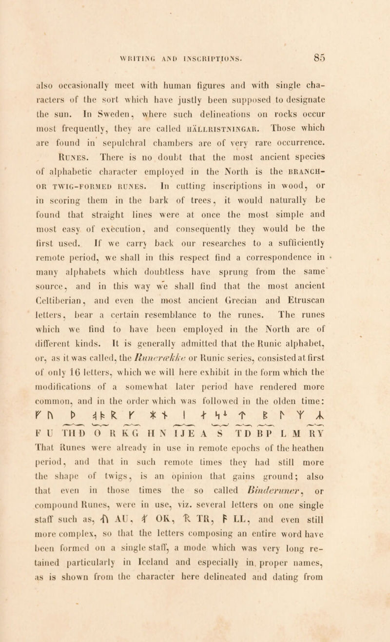 also occasionally meet with human figures and with single cha¬ racters of the sort which have justly been supposed to designate the sun. In Sweden, where such delineations on rocks occur most frequently, they are called hallristningar. Those which » are found in sepulchral chambers are of very rare occurrence. Runes. There is no doubt that the most ancient species of alphabetic character employed in the North is the branch- or twig-formed runes. In cutting inscriptions in wood, or in scoring them in the bark of trees, it would naturally be found that straight lines were at once the most simple and most easy of execution, and consequently they would be the first used. If we carry back our researches to a sufficiently remote period, we shall in this respect find a correspondence in • many alphabets which doubtless have sprung from the same source, and in this way we shall find that the most ancient Celtibcrian, and even the most ancient Grecian and Etruscan letters, bear a certain resemblance to the runes. The runes which we find to have been employed in the North are of different kinds. It is generally admitted that the Runic alphabet, or, as it was called, the Runerække or Runic series, consisted at first of only 16 letters, which we will here exhibit in the form which the modifications of a somewhat later period have rendered more common, and in the order which was followed in the olden time: r [\ t> t i TMt shY/k F U Til D O R KG II N IJE A S TD R 1> L M RY That Runes w ere already in use in remote epochs of the heathen period, and that in such remote times they had still more the shape of twigs, is an opinion that gains ground; also that even in those times the so called Binderuner, or compound Runes, were in use, viz. several letters on one single staff such as, AU, X OK, 'K TR, F LL, and even still more complex, so that the letters composing an entire word have been formed on a single staff, a mode which was very long re¬ tained particularly in Iceland and especially in. proper names, as is shown from the character here delineated and dating from