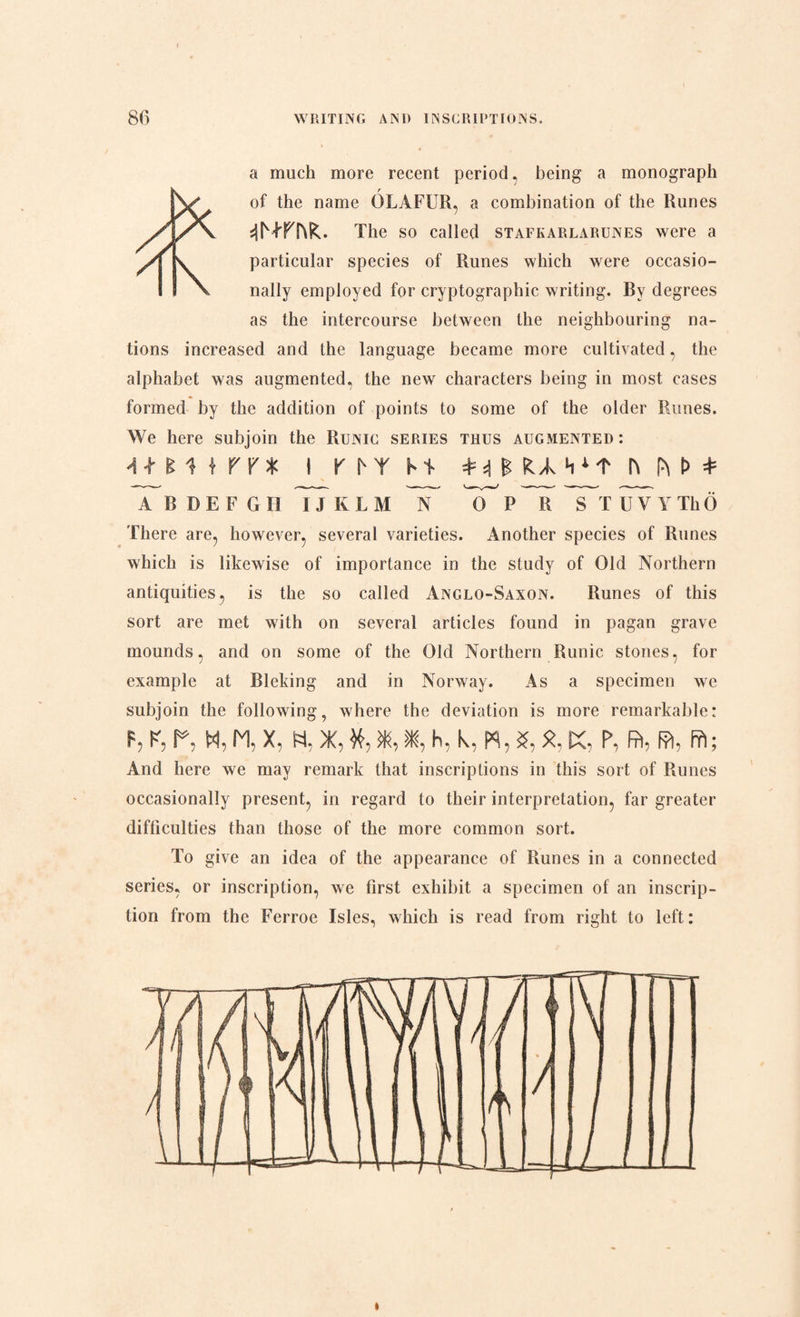 a much more recent period, being a monograph r of the name GLAFUR, a combination of the Runes The so called stafkarlarunes were a particular species of Runes which were occasio¬ nally employed for cryptographic writing. By degrees as the intercourse between the neighbouring na¬ tions increased and the language became more cultivated, the alphabet was augmented, the new characters being in most cases formed by the addition of points to some of the older Runes. We here subjoin the Runic series thus augmented: I KhYhT =M £ fcvk H h p\ D * A B D E F G II I JKLM N '7T P R STUV Y ThO There are, however, several varieties. Another species of Runes which is likewise of importance in the study of Old Northern antiquities, is the so called Anglo-Saxon. Runes of this sort are met with on several articles found in pagan grave mounds, and on some of the Old Northern Runic stones, for example at Bleking and in Norway. As a specimen we subjoin the following, where the deviation is more remarkable: F, K, P, H, M, X, Ft, X, ¥t, X, *, h, k,W,S, X, K, P, fit, fo, ffl; And here we may remark that inscriptions in this sort of Runes occasionally present, in regard to their interpretation, far greater difficulties than those of the more common sort. To give an idea of the appearance of Runes in a connected series, or inscription, we first exhibit a specimen of an inscrip¬ tion from the Ferroe Isles, which is read from right to left: