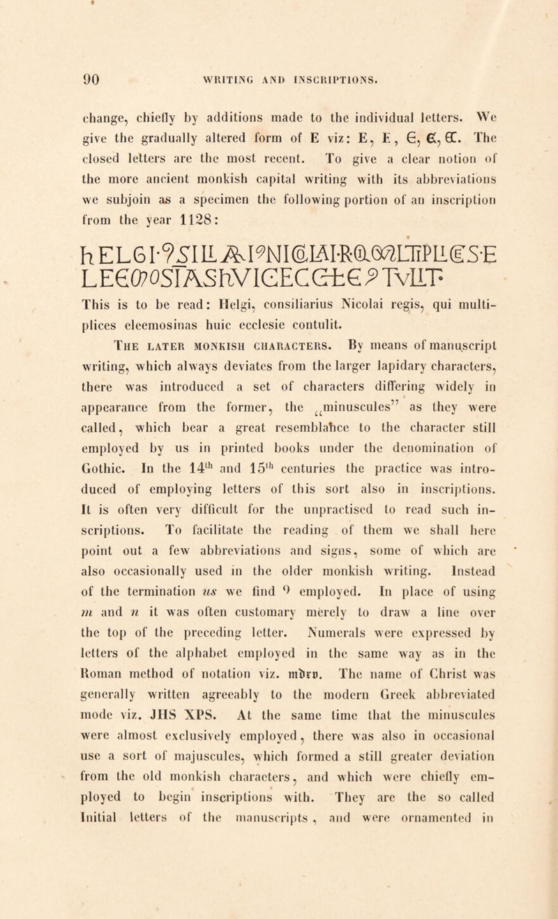 change, chiefly by additions made to the individual letters. We give the gradually altered form of E viz: E, E, G, £, QC. The closed letters are the most recent. To give a clear notion of the more ancient monkish capital writing with its abbreviations we subjoin as a specimen the following portion of an inscription from the year 1128: h E L 61-?SI IIA19NI (alÅimø^LTiPli gS-E LEeO?OSIAShVIGECetG^TvLLT- This is to be read: Ilelgi, consiliarius Nicolai regis, qui multi- plices eleemosinas huic ecclesie contulit. The later monkish characters. By means of manuscript writing, which always deviates from the larger lapidary characters, there was introduced a set of characters differing widely in appearance from the former, the aminuscules,:’ as they were called, which bear a great resemblahce to the character still employed by us in printed books under the denomination of Gothic. In the 14th and 15<h centuries the practice was intro¬ duced of employing letters of this sort also in inscriptions. It is often very difficult for the unpractised to read such in¬ scriptions. To facilitate the reading of them we shall here point out a few abbreviations and signs, some of which are also occasionally used in the older monkish writing. Instead of the termination us we find employed. In place of using m and n it was often customary merely to draw a line over the top of the preceding letter. Numerals were expressed by letters of the alphabet employed in the same way as in the Roman method of notation viz. nfb?t>. The name of Christ was generally written agreeably to the modern Greek abbreviated mode viz. JHS XPS. At the same time that the minuscules were almost exclusively employed, there was also in occasional use a sort of majuscules, which formed a still greater deviation from the old monkish characters, and which were chiefly em¬ ployed to begin inscriptions with. They are the so called Initial letters of the manuscripts , and were ornamented in