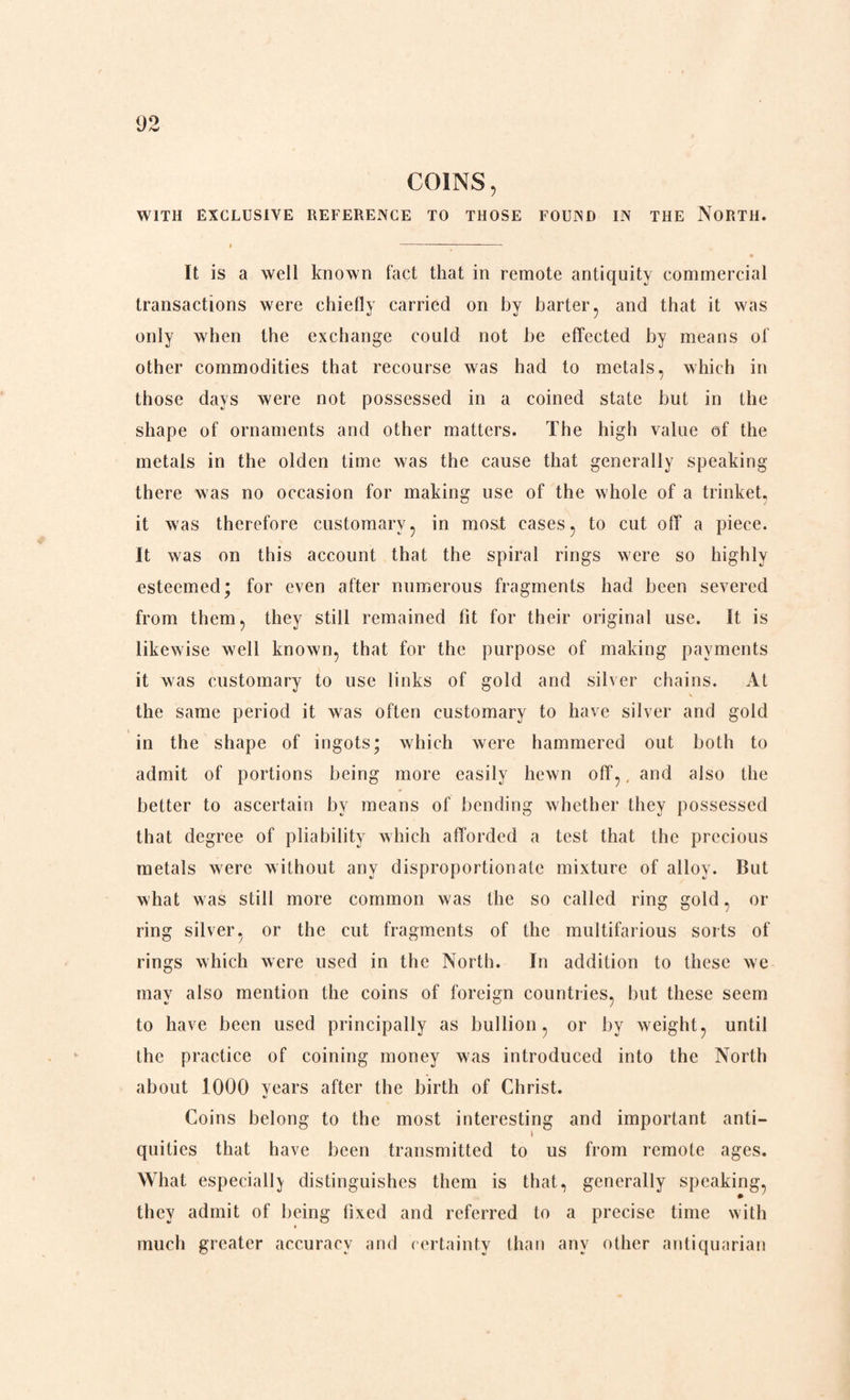 COINS, WITH EXCLUSIVE REFERENCE TO THOSE FOUND IN THE NORTH. It is a well known fact that in remote antiquity commercial transactions were chiefly carried on by barter, and that it was only when the exchange could not be effected by means of other commodities that recourse was had to metals, which in those days were not possessed in a coined state but in the shape of ornaments and other matters. The high value of the metals in the olden time was the cause that generally speaking there was no occasion for making use of the whole of a trinket, it was therefore customary, in most cases, to cut off a piece. It was on this account that the spiral rings were so highly esteemed; for even after numerous fragments had been severed from them, they still remained fit for their original use. It is likewise well known, that for the purpose of making payments it was customary to use links of gold and silver chains. At the same period it was often customary to have silver and gold in the shape of ingots; which were hammered out both to admit of portions being more easily hewn off,, and also the better to ascertain by means of bending whether they possessed that degree of pliability which afforded a test that the precious metals were without any disproportionate mixture of alloy. But what w as still more common was the so called ring gold, or ring silver, or the cut fragments of the multifarious sorts of rings which were used in the North. In addition to these we may also mention the coins of foreign countries, but these seem to have been used principally as bullion, or by weight, until the practice of coining money was introduced into the North about 1000 years after the birth of Christ. Coins belong to the most interesting and important anti- l quilies that have been transmitted to us from remote ages. What especially distinguishes them is that, generally speaking, they admit of being fixed and referred to a precise time with much greater accuracy and certainty than any other antiquarian