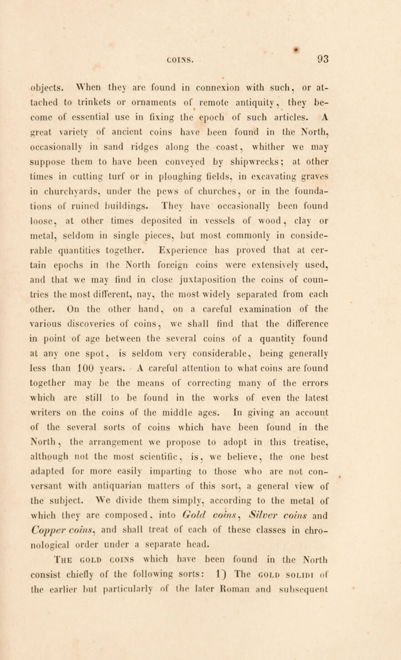 objects. When they arc found in connexion with such, or at¬ tached to trinkets or ornaments of remote antiquity, they be- come of essential use in fixing tbe epoch of such articles. A great variety of ancient coins have been found in the North, occasionally in sand ridges along the coast, whither we may suppose them to have been conveyed by shipwrecks; at other times in cutting turf or in ploughing fields, in excavating graves in churchyards, under the pews of churches, or in the founda¬ tions of ruined buildings. They have occasionally been found loose, at other times deposited in vessels of wood, clay or metal, seldom in single pieces, but most commonly in conside¬ rable quantities together. Experience has proved that at cer¬ tain epochs in the North foreign coins were extensively used, and that we may find in close juxtaposition the coins of coun¬ tries the most different, nay, the most widely separated from each other. On the other hand, on a careful examination of the various discoveries of coins, we shall find that the difference in point of age between the several coins of a quantity found at any one spot, is seldom very considerable, being generally less than 100 years. A careful attention to what coins are found together may be the means of correcting many of the errors which arc still to be found in the works of even the latest writers on the coins of the middle ages. In giving an account of the several sorts of coins which have been found in the North, the arrangement we propose to adopt in this treatise, although not the most scientific, is, we believe, the one best adapted for more easily imparting to those who are not con¬ versant with antiquarian matters of this sort, a general view of the subject. We divide them simply, according to the metal of which they arc composed, into Gold coins, Silver coins and Copper coins, and shall treat of each of these classes in chro¬ nological order under a separate head. The gold coins which have been found in the North consist chiefly of the following sorts: 1^) The gold solidi of the earlier but particularly of the later Roman and subsequent