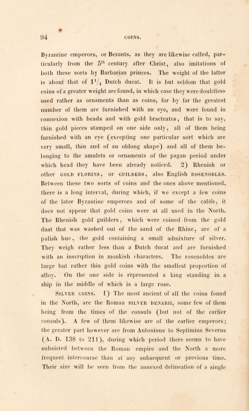 Byzantine emperors, or Bezants, as they are likewise called, par¬ ticularly from the 5th century after Christ, also imitations of both these sorts by Barbarian princes. The weight of the latter is about that of 11/4 Dutch ducat. It is but seldom that gold coins of a greater weight are found, in which case they were doubtless used rather as ornaments than as coins, for by far the greatest number of them are furnished with an eye, and were found in connexion with beads and with gold bracteates, that is to say, thin gold pieces stamped on one side only, all of them being furnished with an eye (excepting one particular sort which are very small, thin and of an oblong shape} and all of them be¬ longing to the amulets or ornaments of the pagan period under which head they have been already noticed. 2} Rhenish or other gold florins, or guilders, also English rosenobles. Between these two sorts of coins and the ones above mentioned, there is a long interval, during which, if we except a few coins of the later Byzantine emperors and of some of the califs, it does not appear that gold coins were at all used in the North. The Rhenish gold guilders, which w ere coined from the gold dust that was washed out of the sand of the Rhine, are of a palish hue, the gold containing a small admixture of silver. They weigh rather less than a Dutch ducat and are furnished with an inscription in monkish characters. The rosenobles are large but rather thin gold coins with the smallest proportion of alloy. On the one side is represented a king standing in a ship in the middle of which is a large rose. Silver coins. 1} The most ancient of all the coins found in the North, are the Roman silver denarii, some few' of them being from the times of the consuls (but not of the earlier consuls}. A few of them likewise are of the earlier emperors; the greater part however are from Antoninus to Septimius Severus (A. D. 138 to 211}, during which period there seems to have subsisted between the Roman empire and the North a more frequent intercourse than at any subsequent or previous time. Their size will be seen from the annexed delineation of a single