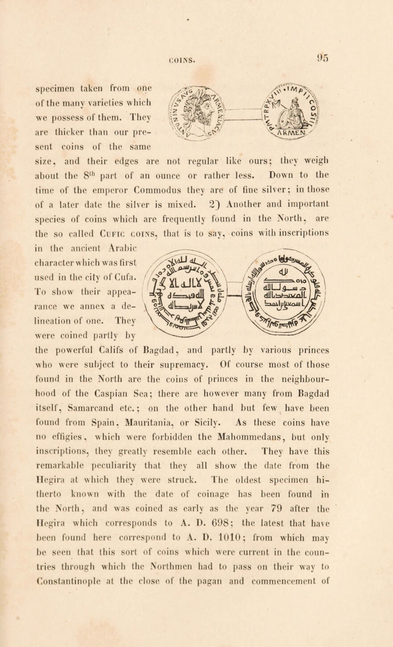specimen taken from one of the many varieties which we possess of them. They are thicker than our pre¬ sent coins of the same size, and their edges are not regular like ours; they weigh about the 8th part of an ounce or rather less. Down to the time of the emperor Commodus they are of fine silver; in those of a later date the silver is mixed. 2} Another and important species of coins which are frequently found in the North, are the so called Cufic coins, that is to say, coins with inscriptions in the ancient Arabic character which was first used in the citv of Cufa. To show their appea¬ rance we annex a de¬ lineation of one. They were coined partly by -^ ^ the powerful Califs of Bagdad, and partly by various princes who were subject to their supremacy. Of course most of those found in the North are the coins of princes in the neighbour¬ hood of the Caspian Sea; there are however many from Bagdad itself, Samarcand etc.; on the other hand but few have been found from Spain, Mauritania, or Sicily. As these coins have no effigies, which were forbidden the Mahommcdans, but only inscriptions, they greatly resemble each other. They have this remarkable peculiarity that they all show the dale from the Hegira at which they were struck. The oldest specimen hi¬ therto known with the date of coinage has been found in the North, and was coined as early as the year 79 after the Hegira which corresponds to A. D. G98; the latest that have been found here correspond to A. D. 1010; from which may lie seen that this sort of coins which were current in the coun¬ tries through which the Northmen had to pass on their way to Constantinople at the close of the pagan and commencement of