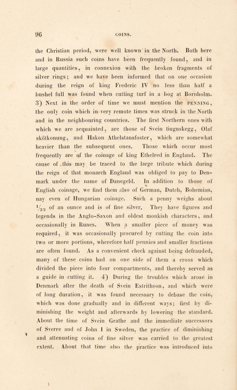 the Christian period, were well known in the North. Both here and in Russia such coins have been frequently found, and in large quantities, in connexion with the broken fragments of silver rings; and we have been informed that on one occasion during the reign of king Frederic IV no less than half a bushel full was found when cutting turf in a bog at Bornholm. 3) Next in the order of time we must mention the penning, the only coin which in very remote times was struck in the North and in the neighbouring countries. The first Northern ones with which we are acquainted, are those of Svein tiuguskegg, Olaf skotkonung, and Hakon Athelstansfoster, which are somewhat heavier than the subsequent ones. Those which occur most frequently are of the coinage of king Ethelred in England. The cause of.this may be traced to the large tribute which during the reign of that monarch England was obliged to pay to Den¬ mark under the name of Danegeld. In addition to those of English coinage, we find them also of German, Dutch, Bohemian, nay even of Hungarian coinage. Such a penny weighs about Y30 of an ounce and is of fine silver. They have figures and legends in the Anglo-Saxon and oldest monkish characters, and occasionally in Runes. When a smaller piece of money was required, it was occasionally procured by cutting the coin into twro or more portions, wherefore half pennies and smaller fractions are often found. As a convenient check against being defrauded, many of these coins had on one side of them a cross which divided the piece into four compartments, and thereby served as a guide in cutting it. 4) During the troubles which arose in Denmark after the death of Svein Estrithson. and which wrere / of long duration, it was found necessary to debase the coin, which was done graduallv and in different wavs; first bv di- minishing the weight and afterwards by lowering the standard. About the time of Svein Gratlie and the immediate successors of Sverre and of John I in Sweden, the practice of diminishing and attenuating coins of tine silver was carried to the greatest extent. About that time also the practice was introduced into