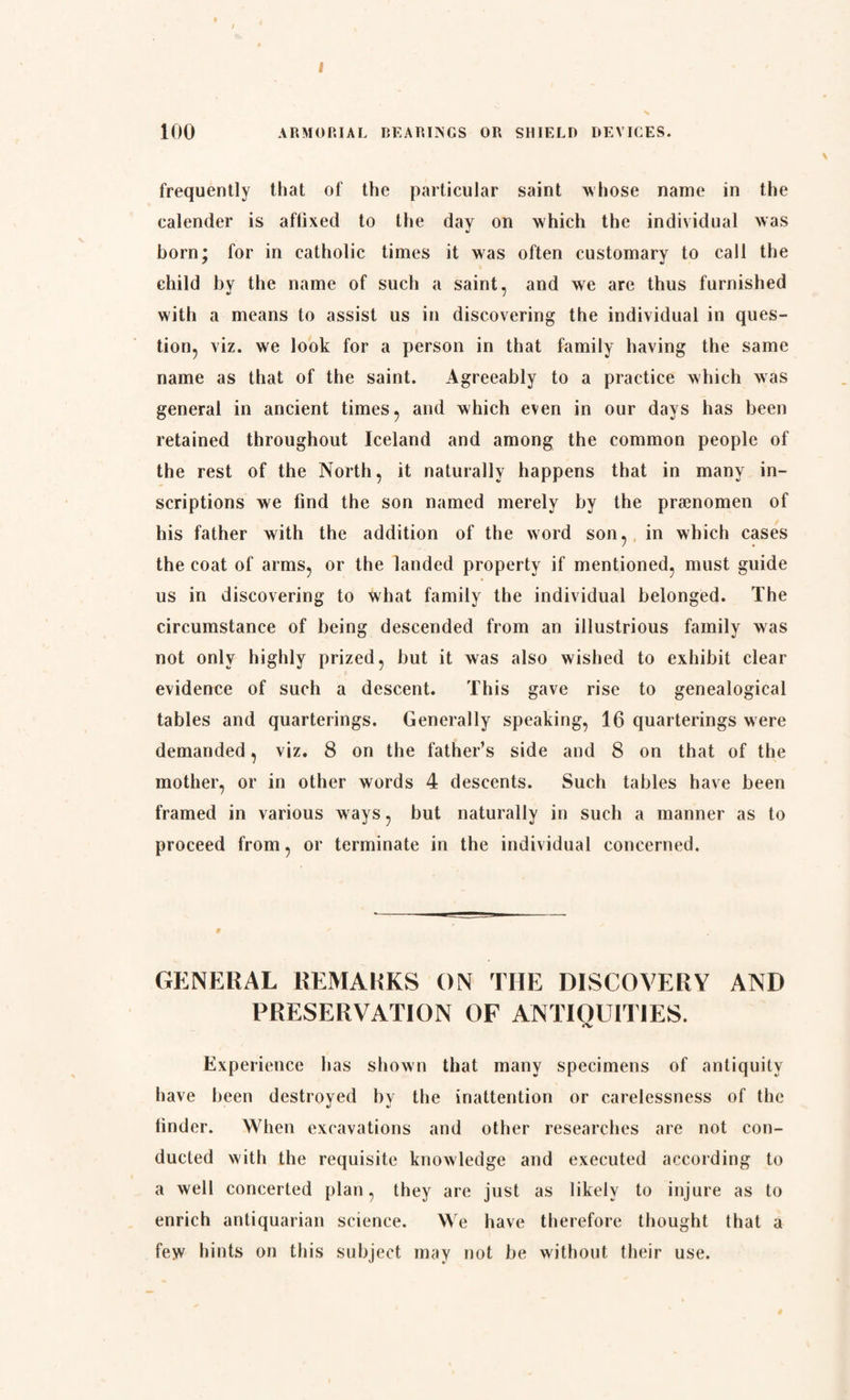 I 100 ARMORIAL BEARINGS OR SHIELD DEVICES. frequently that of the particular saint whose name in the calender is aflixed to the day on which the individual was born; for in catholic times it was often customary to call the child by the name of such a saint, and we are thus furnished with a means to assist us in discovering the individual in ques¬ tion, viz. we look for a person in that family having the same name as that of the saint. Agreeably to a practice which was general in ancient times, and which even in our days has been retained throughout Iceland and among the common people of the rest of the North, it naturally happens that in many in¬ scriptions we find the son named merely by the prænomen of his father with the addition of the word son, in which cases the coat of arms, or the landed property if mentioned, must guide us in discovering to what family the individual belonged. The circumstance of being descended from an illustrious family was not only highly prized, but it was also wished to exhibit clear evidence of such a descent. This gave rise to genealogical tables and quarterings. Generally speaking, 16 quarterings were demanded, viz. 8 on the father’s side and 8 on that of the mother, or in other words 4 descents. Such tables have been framed in various ways, but naturally in such a manner as to proceed from, or terminate in the individual concerned. GENERAL REMARKS ON THE DISCOVERY AND PRESERVATION OP ANTIOU1TIES. <V Experience has shown that many specimens of antiquity have been destroyed by the inattention or carelessness of the tinder. When excavations and other researches are not con¬ ducted with the requisite knowledge and executed according to a well concerted plan, they are just as likely to injure as to enrich antiquarian science. We have therefore thought that a few hints on this subject may not be without their use.