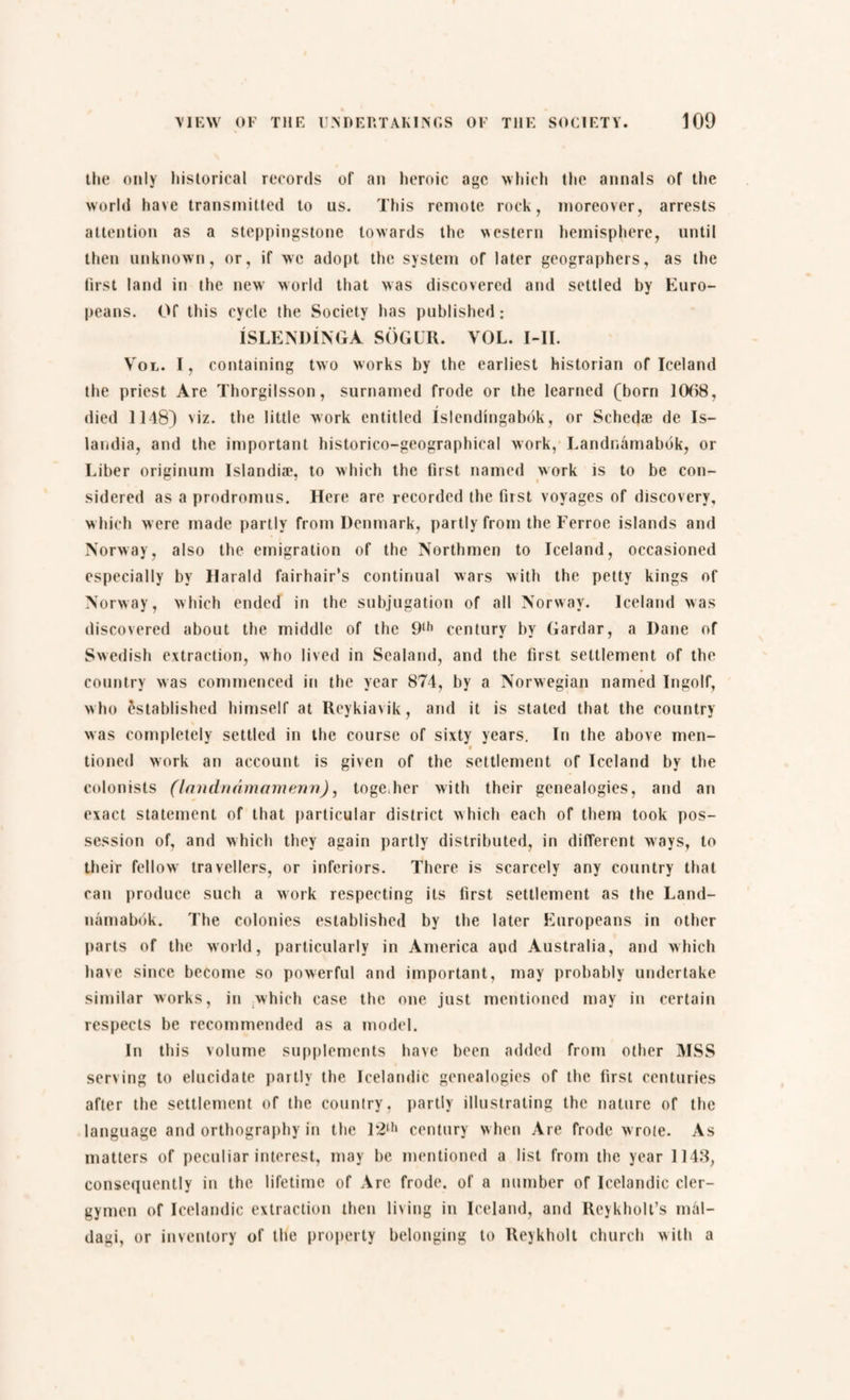 the only historical records of an heroic age which the annals of the world have transmitted to us. This remote rock, moreover, arrests attention as a steppingstone towards the western hemisphere, until then unknown, or, if wc adopt the system of later geographers, as the first land in the new world that was discovered and settled by Euro¬ peans. Of this cycle the Society has published: ISLENDINGA SOGUR. VOL. Ml. Vol. I, containing two works by the earliest historian of Iceland the priest Are Thorgilsson, surnamed frode or the learned (born 1068, died 1148) viz. the little work entitled Islendingabdk, or Schedæ de Is- landia, and the important historico-geographical work, Landnamabdk, or Liber originum Islandiæ, to which the first named work is to be con¬ sidered as a prodromus. Here are recorded the first voyages of discovery, which were made partly from Denmark, partly from the Ferroe islands and Norway, also the emigration of the Northmen to Iceland, occasioned especially by Harald fairhair’s continual wars with the petty kings of Norway, which ended in the subjugation of all Norway. Iceland was discovered about the middle of the 9lh century by Gardar, a Dane of Swedish extraction, who lived in Sealand, and the first settlement of the country was commenced in the year 874, by a Norwegian named Ingolf, who established himself at Reykjavik, and it is stated that the country was completely settled in the course of sixty years. In the above men- tioned work an account is given of the settlement of Iceland by the colonists (Inndnnmamenn), toge,her with their genealogies, and an exact statement of that particular district which each of them took pos¬ session of, and which they again partly distributed, in different ways, to their fellow travellers, or inferiors. There is scarcely any country that can produce such a work respecting its first settlement as the Land- namabok. The colonies established by the later Europeans in other parts of the world, particularly in America and Australia, and which have since become so powerful and important, may probably undertake similar works, in which case the one just mentioned may in certain respects be recommended as a model. In this volume supplements have been added from other MSS serving to elucidate partly the Icelandic genealogies of the first centuries after the settlement of the country, partly illustrating the nature of the language and orthography in the 12,1‘ century when Are frode wrote. As matters of peculiar interest, may be mentioned a list from the year 1148, consequently in the lifetime of Arc frode. of a number of Icelandic cler¬ gymen of Icelandic extraction then living in Iceland, and Reykholt’s mal- dagi, or inventory of the property belonging to Reykholt church with a