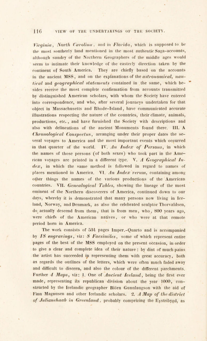 Virginia, North Carolina, and in Florida, which is supposed to be the most southerly land mentioned in the most authentic Saga-accounts, although sundry of the Northern Geographers of the middle ages would seem to intimate their knowledge of the easterly direction taken by the continent of South America. They are chiefly based on the accounts in the ancient MSS, and on the explanations of the astronomical, nau¬ tical and geographical statements contained in the same, which be¬ sides receive the most complete confirmation from accounts transmitted by distinguished American scholars, with whom the Society have entered into correspondence, and who, after several journeys undertaken for that object in Massachusetts and Rhode-Island, have communicated accurate illustrations respecting the nature of the countries, their climate, animals, productions, etc., and have furnished the Society with descriptions and also with delineations of the ancient Monuments found there. III. A Chronological Conspectus, arranging under their proper dates the se¬ veral voyages to America and the most important events which occurred in that quarter of the world. IV. An Index of Persons, in which the names of those persons (of both sexes) who took part in the Ame¬ rican voyages are printed in a different type. V. A Geographical In¬ dex, in which the same method is followed in regard to names of places mentioned in America. VI. An Index rerum, containing among other things the names of the various productions of the American countries. VII. Genealogical Tables, showing the lineage of the most eminent of the Northern discoverers of America, continued down to our days, whereby it is demonstrated that many persons now living in Ice¬ land, Norway, and Denmark, as also the celebrated sculptor Thorvaldsen, do actually descend from them, that is from men, who, 800 years ago, were chiefs of the American natives, or who were at that remote period born in America. The work consists of 534 pages Imper.-Quarto and is accompanied by 18 engravings, viz: 8 Facsimiles, some of which represent entire pages of the best of the MSS employed on the present occasion, in order to give a clear and complete idea of their nature: by dint of much pains the artist has succeeded ip representing them with great accuracy, both as regards the outlines of the letters, which were often much faded away and difficult to discern, and also the colour of the different parchments. Further 4 Maps, viz: 1. One of Ancient Iceland, being the first ever made, representing its republican division about the year 1000, con¬ structed by the Icelandic geographer Biorn Gunnlaugson with the aid of Finn Magnusen and other Icelandic scholars. 2. A Map of the district of Julianehaab in Greenland, probably comprizing the Eystribygd, as