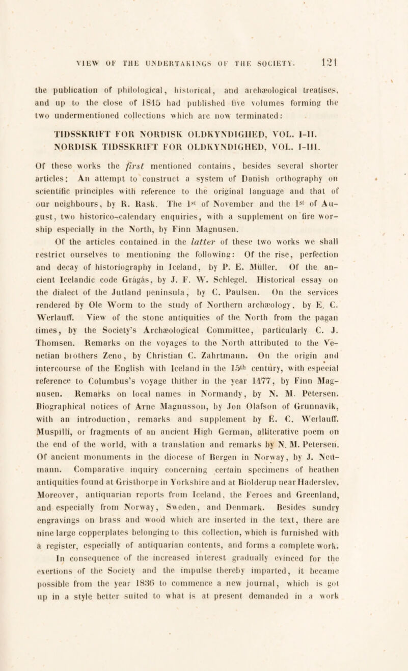 the publication of philological, historical, and archaeological treatises, and up to the close of 1845 had published live volumes forming the two undermentioned collections which are now terminated: TIDSSKRIFT FOR NORDISK OLDKYNDIGHED, VOL. I-II. NORDISK TIDSSKRIFT FOR OLDK YNDIGHED, VOL. I-1II. Of these works the first mentioned contains, besides several shorter articles: An attempt to construct a system of Danish orthography on scientific principles with reference to the original language and that of our neighbours, by R. Rask. The 1st of November and the ls( of Au¬ gust, two historico-calendary enquiries, with a supplement on fire wor¬ ship especially in the North, by Finn Magnusen. Of the articles contained in the latter of these two works we shall restrict ourselves to mentioning the following: Of the rise, perfection and decay of historiography in Iceland, by P. E. Muller. Of the an¬ cient Icelandic code Grågås, by J. F. W. Schlegel. Historical essay on the dialect of the Jutland peninsula, by C. Paulsen. On the services rendered by Ole Worm to the study of Northern archaeology, by E. C. Werlauff. View of the stone antiquities of the North from the pagan times, by the Society’s Archaeological Committee, particularly C. J. Thomsen. Remarks on the voyages to the North attributed to the Ve¬ netian brothers Zeno, by Christian C. Zahrtmann. On the origin and intercourse of the English with Iceland in the 15th century, with especial reference to Columbus’s voyage thither in the year 1477, by Finn Mag¬ nusen. Remarks on local names in Normandy, by N. M. Petersen. Biographical notices of Arne Magnusson, by Jon Olafson of Grunnavik, with an introduction, remarks and supplement by E. C. Werlauff. Muspilli, or fragments of an ancient High German, alliterative poem on the end of the world, with a translation and remarks by N. M. Petersen. Of ancient monuments in the diocese of Bergen in Norway, by J. Neu¬ mann. Comparative inquiry concerning certain specimens of heathen antiquities found at Grisfchorpe in Yorkshire and at Biolderup near Haderslev. Moreover, antiquarian reports from Iceland, the Feroes and Greenland, and especially from Norway, Sweden, and Denmark. Besides sundry engravings on brass and wood which arc inserted in the text, there are nine large copperplates belonging to this collection, which is furnished with a register, especially of antiquarian contents, and forms a complete work. In consequence of the increased interest gradually evinced for the exertions of the Society and the impulse thereby imparted, it became possible from the year 18,% to commence a new journal, which is gut up in a style better suited to what is at present demanded in a work