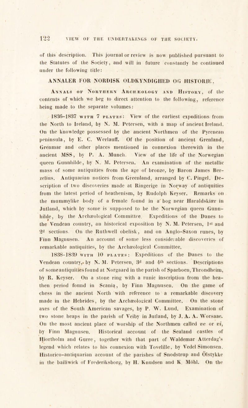 of this description. This journal or review is now published pursuant to the Statutes of the Society, and will in future constantly he continued under the following title: ANNALER FOR NORDISK OLDKYNDIGHED 00 HISTORIE, \ Annals of Northern Archæology and History, of the contents of which we beg to direct attention to the following, reference being made to the separate volumes: 1836-1837 with 7 plates: View of the earliest expeditions from the North to Ireland, by N. M. Petersen, with a map of ancient Ireland. On the knowledge possessed by the ancient Northmen of the Pyrenean peninsula, by E. C. Werlauff. Of the position of ancient Grenland, Grenmar and other places mentioned in connexion therewith in the ancient MSS, by P. A. Munch. View of the life of the Norwegian queen Gunnhilde, by N. M. Petersen. An examination of the metallic mass of some antiquities from the age of bronze, by Baron James Ber¬ zelius. Antiquarian notices from Greenland, arranged by C. Pingel. De¬ scription of two discomies made at Ringerige in Norway of antiquities from the latest period of heathenism, by Rudolph Keyser. Remarks on the mummylike body of a female found in a bog near Haraldskiær in Jutland, which by some is supposed to be the Norwegian queen Gunn¬ hilde, by the Archaeological Committee. Expeditions of the Danes to the Vendean country, an historical exposition by N. M. Petersen, 1st and 2(i sections. On the Ruthwell obelisk, and on Anglo-Saxon runes, by Finn Magnusen. An account of some less consideiable discoveries of remarkable antiquities, by the Archaeological Committee. 1838-1839 with 10 plates: Expeditions of the Danes to the Vendean country,-by N. M. Petersen, 3d and 4lh sections. Descriptions of someantiquitiesfound at Norgaard in the parish of Sparboen, Throndheim, by R. Keyser. On a stone ring with a runic inscription from the hea¬ then period found in Scania, by Finn Magnusen. On the game of chess in the ancient North with reference to a remarkable discovery made in the Hebrides, by the Archaeological Committee. On the stone axes of the South American savages, by P. W. Lund. Examination of two stone heaps in the parish of Veiby in Jutland, by J. A. A. Worsaae. On the most ancient place of worship of the Northmen called ve or vi, by Finn Magnusen. Historical account of the Sealand castles of Hiortholm and Gurre, together with that part of Waldemar Atterdag’s legend which relates to his connexion with Tovelille, by Vedel Simonsen. Historico-antiquarian account of the parishes of Snodstrup and Olstykke in the bailiwick of Frederiksborg, by H. Knudsen and K. Mold. On the