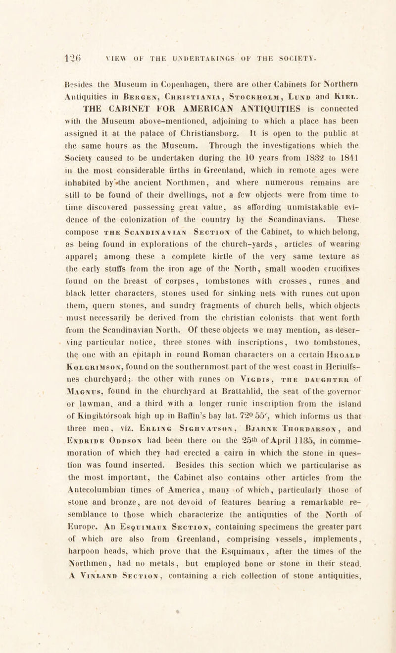 Besides the Museum in Copenhagen, there are other Cabinets for Northern Antiquities in Bergen, Christiania, Stockholm, Lund and Kiel. THE CABINET FOR AMERICAN ANTIQUITIES is connected with the Museum above-mentioned, adjoining to which a place has been assigned it at the palace of Christiansborg. It is open to the public at the same hours as the Museum. Through the investigations which the Society caused to be undertaken during the 10 years from 1832 to 1841 in the most considerable firths in Greenland, which in remote ages were inhabited by’»the ancient Northmen, and where numerous remains are still to be found of their dwellings, not a few objects were from time to time discovered possessing great value, as affording unmistakable evi¬ dence of the colonization of the country by the Scandinavians. These compose the Scandin anian Section of the Cabinet, to which belong, as being found in explorations of the church-yards, articles of wearing apparel; among these a complete kirtle of the very same texture as the early stuffs from the iron age of the North, small wooden crucifixes found on the breast of corpses, tombstones with crosses, runes and black letter characters, stones used for sinking nets with runes cut upon them, quern stones, and sundry fragments of church bells, which objects must necessarily be derived from the Christian colonists that went forth from the Scandinavian North. Of these objects we may mention, as deser¬ ving particular notice, three stones with inscriptions, two tombstones, the one with an epitaph in round Roman characters on a certain Hroald Kolgrimson, found on the southernmost part of the west coast in Heriulfs- nes churchyard; the other with runes on Vigdis, the daughter of Magnus, found in the churchyard at Brattahlid, the seat of the governor or lawman, and a third with a longer runic insciiption from the island of Kingiktorsoak high up in Baffin’s bay lat. 72° 55', which informs us that three men, viz. Erling Sighvatson, Bjarne Thordarson, and Endride Oddson had been there on the 25th of April 1135, in comme¬ moration of which they had erected a cairn in which the stone in ques¬ tion was found inserted. Besides this section which we particularise as the most important, the Cabinet also contains other articles from the Antecolumbian times of America, many of which, particularly those of stone and bronze, are not devoid of features bearing a remarkable re¬ semblance to those which characterize the antiquities of the North of Europe. An Esquimaux Section, containing specimens the greater part of which are also from Greenland, comprising vessels, implements, harpoon heads, which prove that the Esquimaux, after the times of the Northmen, had no metals, but employed bone or stone in their stead. A Vinland Section, containing a rich collection of stone antiquities,