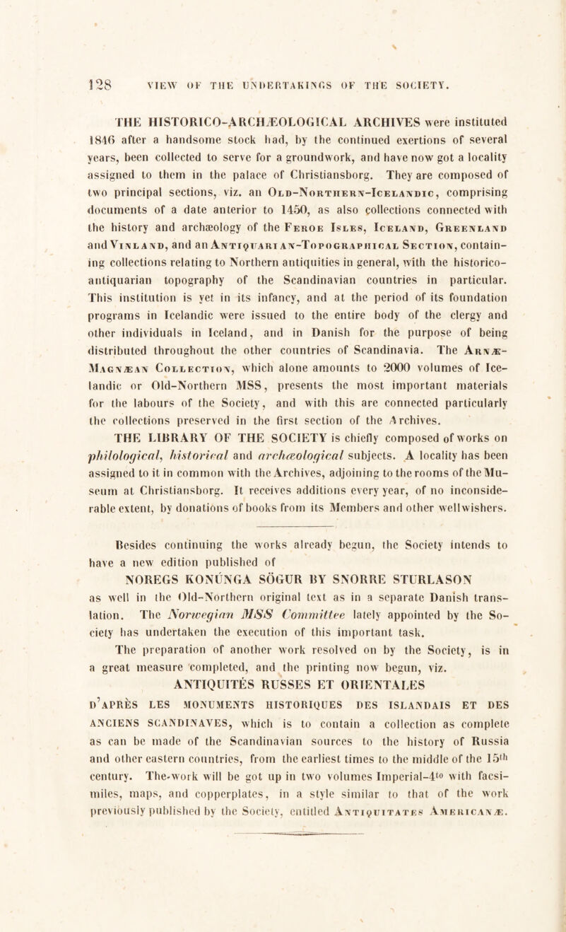 THE HISTORICO-ARCHÆOLØGICAL ARCHIVES were instituted S846 after a handsome stock had, by the continued exertions of several years, been collected to serve for a groundwork, and have now got a locality assigned to them in the palace of Christiansborg. They are composed of two principal sections, viz. an Old-Nortiiern-Icelandic , comprising documents of a date anterior to 1450, as also collections connected with the history and archaeology of the Feroe Isles, Iceland, Greenland and Vinland, and an Antiqfari an-Topographical Section, contain¬ ing collections relating to Northern antiquities in general, with the historico- antiquarian topography of the Scandinavian countries in particular. This institution is yet in its infancy, and at the period of its foundation programs in Icelandic were issued to the entire body of the clergy and other individuals in Iceland, and in Danish for the purpose of being distributed throughout the other countries of Scandinavia. The Arnæ- Magnæan Collection, which alone amounts to 2000 volumes of Ice¬ landic or Old-Northern MSS, presents the most important materials for the labours of the Society, and with this are connected particularly the collections preserved in the first section of the Archives. THE LIRRARY OF THE SOCIETY is chiefly composed of works on philological, historical and archaeological subjects. A locality has been assigned to it in common with the Archives, adjoining to the rooms of the Mu¬ seum at Christiansborg. It receives additions every year, of no inconside¬ rable extent, by donations of books from its Members and other wellwishers. Besides continuing the works already begun, the Society intends to have a new edition published of NOREGS KONUNGA SOI',UR RY SNORRE STURLASON as well in the Old-Northern original text as in a separate Danish trans¬ lation. The Norwegian MSS Committee lately appointed by the So¬ ciety has undertaken the execution of this important task. The preparation of another work resolved on by the Society, is in a great measure completed, and the printing now begun, viz. ANTIQUITÉS RUSSES ET ORTENTALES d’aPRÉS LES MONUMENTS HISTORIQUES DES ISLANDAIS ET DES ANCIENS SCANDINAVES, which is to contain a collection as complete as can be made of the Scandinavian sources to the history of Russia and other eastern countries, from the earliest times to the middle of the 15(h century. The-work will be got up in two volumes Imperial-dto with facsi¬ miles, maps, and copperplates, in a style similar to that of the work previously published by the Society, entitled Anti^uitates Americanæ.