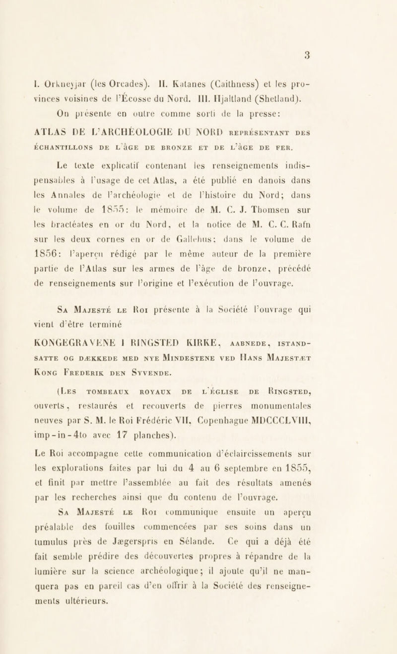 I. Orkne)jar (les Oroides). II. Kalanes (Caithness) et les pro¬ vinces voisines de PEcosse du Nord. III. Hjaltland (Shetland). On présente en outre comme sorti de la presse: ATLAS DE 1/ARCHÉOLOGIE DU NORD représentant des ÉCHANTILLONS DE L UGE DE BRONZE ET DE L'aGE DE FER. Le texte explicatif contenant les renseignements indis- pensahles å Pusage de eet Atlas, a été publié en danois dans les Annales de Parchéologie et de l’histoire du Nord; dans le volume de 1855: le mémoire de M. C. J. Thomsen sur les bractéates en or du Nord, et la notice de M. C. C. Rafn sur les deux cornes en or de Gallehus; dans le volume de 1856: Papercu rédigé par le méme auteur de la premiere partie de I’Atlas sur les armes de Tåge de bronze, précédé de renseignements sur l’origine et Fexécution de Pouvrage. Sa Majesté le Roi présente å la Société Pouvrage qui vienl d'etre terminé KONGEGRAVENE I RINGSTED KIRKE, aabnede, istand¬ satte OG DÆKKEDE MED NYE MINDESTENE VED HANS MAJESTÆT Kong Frederik den Syvende. (Les tombeaux royaux de l église de Ringsted, ouverts, restaurés et reconverts de pierres monumentales neuves par S. M. le Roi Frédéric VIL Copenhague MDCCCLVIII, imp-in-4to avec 17 planches). Le Roi accompagne celte communication d’éclaircissements sur les explorations faites par lui du 4 au 6 septembre en 1855, et finit par mettre Passemblée au fait des résultats amenés par les recherches ainsi quo du contenu de Pouvrage. Sa Majesté le Roi communique ensuite un apercu préalable des fouilles commencées par ses soins dans un tumulus pres de Jægerspns en Sélande. Ce qui a déjå été fait semble prédire des découvertes propres å répandre de la lumiére sur la science archéologique; il ajoute qu’il ne man- quera pas en pareil cas d’en olfrir a la Société des renseigne¬ ments ultérieurs.