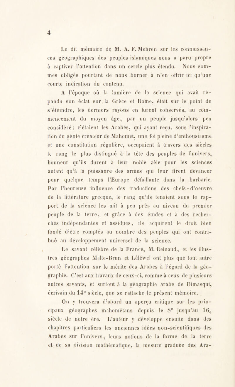 Le dit mémoire de M. A. F. Mehren sur les connaissan- ces géographiques des peuples islamiques nous a paru propre å captiver ^attention dans un cercle plus étendu. Nous som- mes obligés pourtant de nous borner å n’en oflrir ici qifune courte indication du contenu. A l’époque ou la lumiére de la science qui avait ré- pandu son éclat sur la Gréce et Rome, était sur le point de s’éteindre, les derniers rayons en furent conservés, au com¬ mencement du moyen åge, par un peuple jusqu’alors pen considéré; c’étaient les Arabes, qui ayant recu, sous Finspira¬ tion du génie créateur de Mahomet, une foi pleine d’enthousiasme et une constitution réguliére, occupaient å travers des siedes le rang le plus distingué å la téle des peuples de l’univers, honneur cju’ils durent å leur noble zéle pour les sciences autant qu’a la puissance des armes qui leur firent devancer pour quelque temps l’Europe défaillante dans la barbarie. Par l’heureuse influence des traductions des chefs-d’oeuvre de la litlérature grecque, le rang qu’ils tenaient sous le rap¬ port de la science les mit å pen pres au niveau du premier peuple de la terre, et gråce a des études et å des recher- ches indépendantes et assidues, ils acquirent le droit bien fondé d’etre comptés au nombre des peuples qui ont contri- bué au développement universel de la science. Le savant célébre de la France, M. Reinaud, el les illus¬ tres géographes Malle-Brun et Léléwel ont plus que tout autre porlé l’allention sur le mérite des Arabes å l’égard de la géo- graphie. C’est aux travaux de ceux-ci, comme å ceux de plusieurs aulres savants, et surtout å la géographie arabe de Dimasqui, écrivain du 14e siécle, que se raltache le present mémoire. On y trouvera d’abord un apercu critique sur les prin- cipaux géographes mahométans depuis le 8e jusqu’au 16e siécle de notre ére. L’auteur y développe ensuite dans des chapilres particuliers les anciennes idées non-scientifiques des Arabes sur l’univers, leurs notions de la forme de la terre et de sa division mathématique, la mesure graduée des Ara-