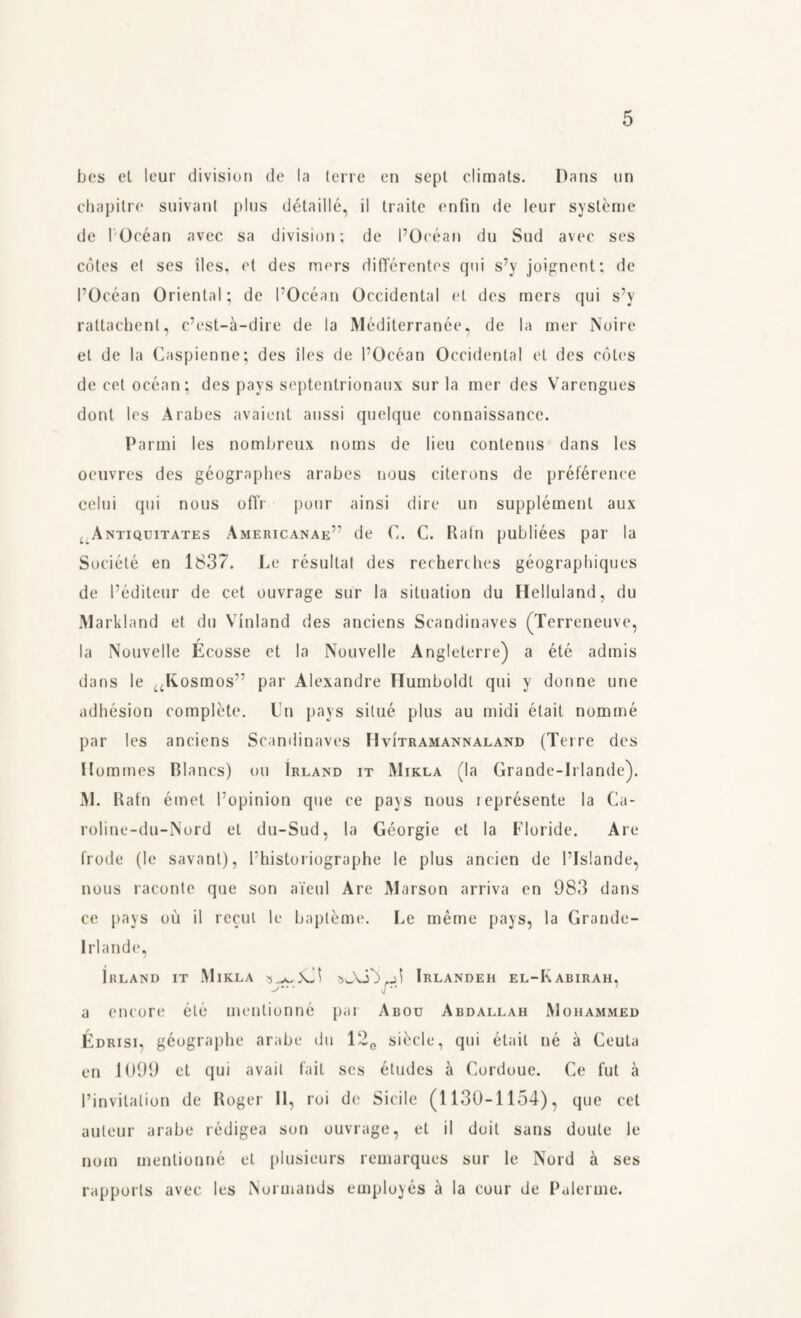 bes el leur division de la lerre en sept climats. Dans un chapitre suivant plus détaillé, il traite enfin de leur syslerne de l'Océan avec sa division; de l’Océan du Sud avec ses cotes el ses iles, et des mers difTérentes qui s’y joignent; de l’Océan Oriental; de l’Océan Occidental et des incrs qui s’y rattachent, c’est-å-dire de la Méditerranée, de la mer Noire et de la Caspienne; des iles de l’Océan Occidental el des coles decetocéan; des pays septentrionaux sur la mer des Varengues dont les Arabes avaient aussi quelque connaissancc. Parmi les nombreux noms de lieu contenus dans les oeuvres des géographes arabes nous citerons de préférence celui qui nous offr pour ainsi dire un supplément aux < Antiquitates Americanae” de C. C. Raln publiées par la Société en 1837. Le résultat des recherihes géographiques de l’éditeur de eet ouvrage sur la situation du Helluland, du Markland et du Vinland des anciens Scandinaves (Terreneuve, r . la Nouvelle Ecosse et la Nouvelle Angleterre) a été admis dans le aKosmos” par Alexandre Humboldt qui y donne une adhésion complete. Un pays situé plus au midi était nommé par les anciens Scandinaves Hvi'tramannaland (Terre des Homines Blancs) ou Irland it Mikla (la Grande-Irlande). M. Rafn émet l’opinion que ce pajs nous leprésente la Ca- roline-du-Nord et du-Sud, la Géorgie et la Floride. Are frode (le savant), I’historiographe le plus ancien de l’Islande, nous raconle que son aieul Are Marson arriva en 983 dans ce pays ou il recul le bapléme. Le méme pays, la Grande- Irlande, Irland it Mikla $Irlandeh el-Kabirah, a encore été mentionné par Abou Abdallah Mohammed Édrisi, géographe arabe du 12e siécle, qui était né å Ceuta en 1099 et qui avail fait ses études å Cordoue. Ce fut å Lin vitalion de Roger II, roi de Sicile (1130-1154), que eet auteur arabe rédigea son ouvrage, el il doit sans doute le nom mentionné el plusieurs remarques sur le Nord å ses rapports avec les Normands employés å la cour de Palermo.