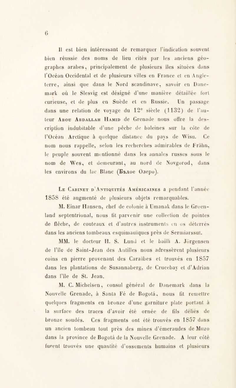 11 est bien intéressant de remarquer Vindication souvent bien réussie des noms de lieu cités par les andens géo- graphes arabes, principalement de plusieurs iles situées dans l’Océan Occidental et de plusieurs v il les en France el en Angle- terre, ainsi que dans le Nord scandinave, savoir en Dane¬ mark ou le Slesvig est désigné d’une maniere détaillée fort curieuse, et de plus en Suede et en Russie. Un passage dans une relation de voyage du 12e siécle (1132) de l’au- leur Abou Abdallah Hamid de Grenade nous offre la des¬ cription indubitable d’une péche de baleines sur la edte de l’Océan Arctique a quelque distance du pays de Wisu. Ce nom nous rappelle, seion les recherches admirables de Fråhn, le peuple souvent mentionné dans les annales russes sous le nom de Wes, et demeurant, au nord de Novgorod, dans les environs du lac Blanc (EuAoe 03epo). Le Cabinet d Antiquités Américaines a pendant l’année 1858 été augmenté de plusieurs objets remarquables. M. Einar Hansen, chef de eolonie å Umanak dans le Green¬ land septentrional, nous lit parvenir une collection de pointes de fléche, de couteaux et d’autres instruments en os déterrés dans les anciens tombeaux esquimauiques pres de Sermiarssut. MM. le docteur H. S. Lund et le bailli A. Jorgensen de l’ile de Saint-Jean des Antilles nous adressérent plusieurs coins en pierre provenant des Caraibes et trouvés en 1857 dans les plantations de Susannaberg, de Crucebay et d’Adrian dans l’ile de St. Jean. M. C. Michelsen, consul general de Danemark dans la Nouvelle Grenade, å Santa Fé de Bogota, nous fit remettre quelques fragments en bronze d'une garniture plate portant å la surface des traces d’avoir été ornée de fils déliés de bronze soudés. Ces fragments ont été trouvés en 1857 dans un ancien tombeau tout pres des mines d’émeraudes de Muzo dans la province de Bogota de la Nouvelle Grenade. A leur coté furent trouvés une quantité d’ossements humains et plusieurs