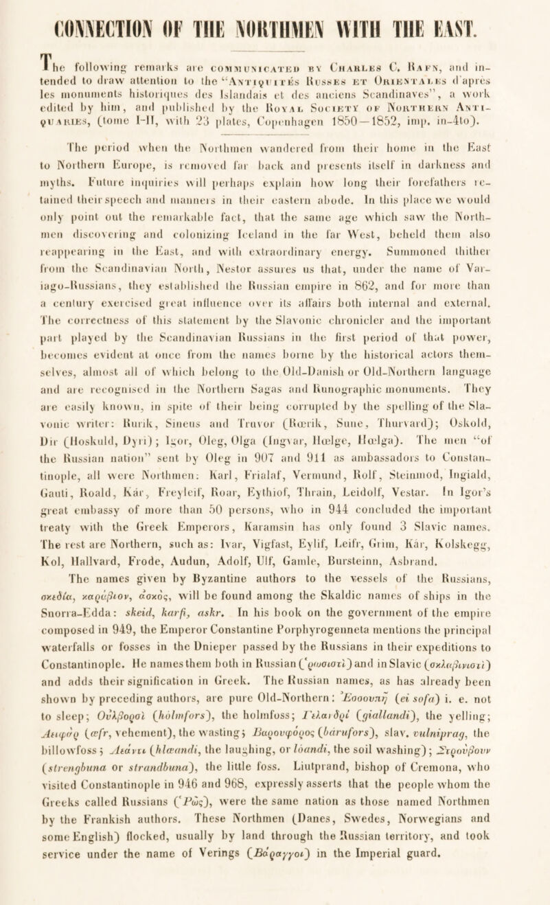 CONNECTION OF THE NORTHMEN WITH THE EAST. The following remarks are communicated by Charles C* 11afn, and in¬ tended to draw attention to the “Antiquités Kusses ex Orientates d'a pres les monuments historiques des lslandais et des anciens Seandinaves1', a work edited by him, and published by the Royal Society of Northern Anti¬ quaries, (tome l-II, with 23 plates, Copenhagen 1850 — 1852, imp. in-4to). The period when the Northmen wandered from their home in the East to Northern Europe, is removed far back and presents itself in darkness and myths. Future inquiries will perhaps explain how long their forefathers le- tained their speech and manners in their eastern abode. In this place we would only point out the remarkable fact, that the same age which saw the North¬ men discovering and colonizing Iceland in the far West, beheld them also reappearing in the East, and with extraordinary energy. Summoned thithei from the Scandinavian North, Nestor assures us that, under the name of Var- iago-Russians, they established the Russian empire in 862, and for more than a century exercised great influence over its affairs both internal and external. The correctness of this statement by the Slavonic chronicler and the important part played by the Scandinavian Russians in the first period of that power, becomes evident at once from the names borne by the historical actors them¬ selves, almost all of which belong to the Old-Danish or Old-Northern language and are recognised in the Northern Sagas and Runographic monuments. They are easily known, in spite of their being corrupted by the spelling of the Sla¬ vonic writer: Hunk, Sineus and Truvor (Rærik, Sune, Thurvard); Oskold, Dir (Iloskuld, Dyn); Igor, Oleg, Olga (Ingvar, Hælge, Hælga). The men “of the Russian nation” sent by Oleg in 907 and 911 as ambassadors to Constan¬ tinople, all were Northmen: Karl, Frialaf, Vermund, Rolf, Steinmod, Ingiald, Gauti, Roald, Kår, Freylcif, Roar, Eythiof, Thrain, Leidolf, Vestar. In Igor’s great embassy of more than 50 persons, who in 944 concluded the important treaty with the Greek Emperors, Karamsin has only found 3 Slavic names. The rest are Northern, such as: Ivar, Vigfast, Eylif, Leifr, Grim, Kår, Kolskegg, Kol, Hallvard, Frode, Audun, Adolf, Ulf, Gamle, Bursteinn, Asbrand. The names given by Byzantine authors to the vessels of the Russians, or.tdia, xagufhov, aaxoq, will be found among the Skaldic names of ships in the Snorra-Edda: skeid, karfi, askr. In his book on the government of the empire composed in 949, the Emperor Constantine Porphyrogenneta mentions the principal waterfalls or fosses in the Dnieper passed by the Russians in their expeditions to Constantinople. He names them both in Russian (‘paiataiT) and in Slavic (axAn^mo G ) and adds their signification in Greek. The Russian names, as has already been shown by preceding authors, are pure Old-Northern: ’Eooovnq (ei sofa) i. e. not to sleep; OvkfioQoi (hohnfors), the holmfoss; rtka>$Qi fgiallandi), the yelling; Au(f('/() (ce/r, vehement), the wasting, Bai)ov(f>ogoq (bdrufors), slav. vulniprag, the billowfoss 5 yliaviL (hlceandi, the laughing, or loandi, the soil washing) ; 2xqov§ovv (slrengbana or strandbuna), the little loss. Liutprand, bishop of Cremona, who visited Constantinople in 946 and 968, expressly asserts that the people whom the Greeks called Russians (fPuq), were the same nation as those named Northmen by the Frankish authors. These Northmen (Danes, Swedes, Norwegians and some English) flocked, usually by land through the Russian territory, and took service under the name of Verings QBd^ayyoi) in the Imperial guard.