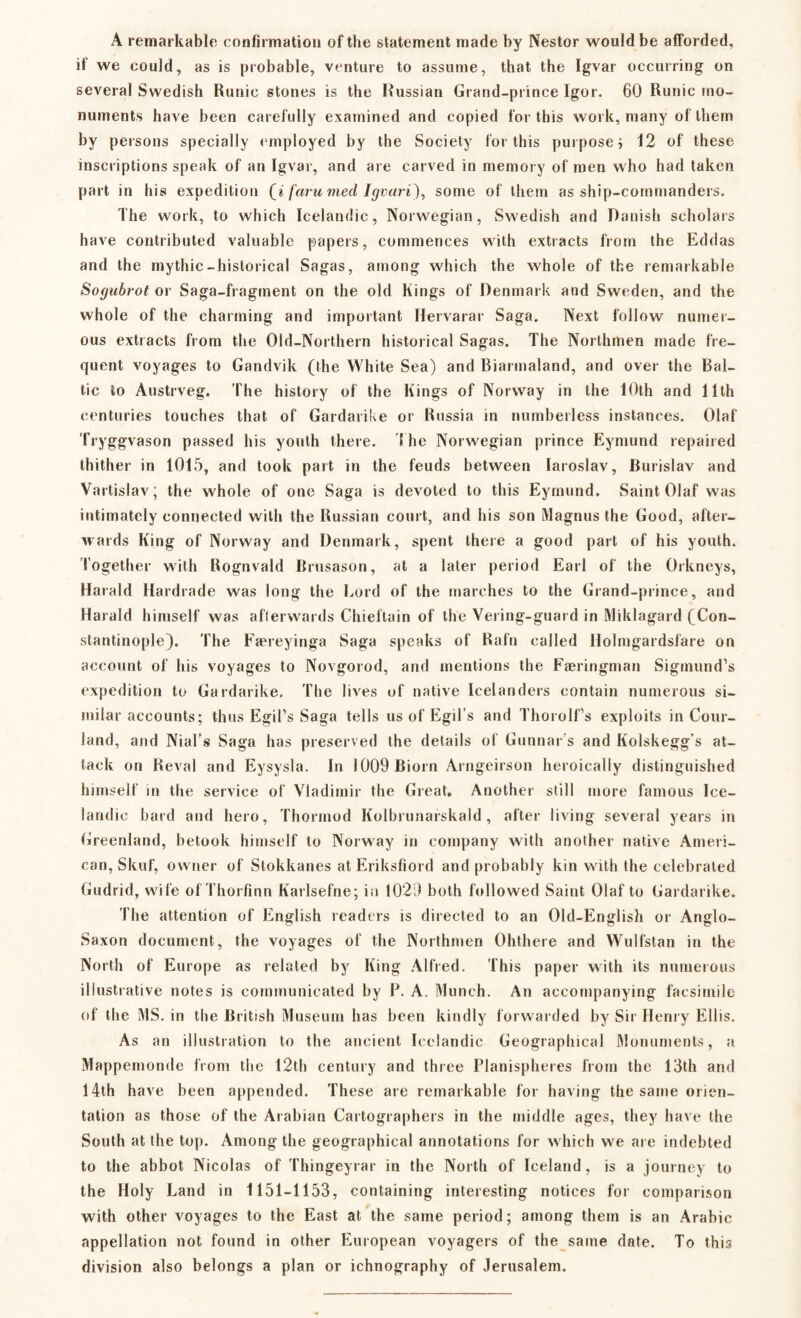 A remarkable confirmation of the statement made by Nestor would be afforded, if we could, as is probable, venture to assume, that the Igvar occurring on several Swedish Runic stones is the Russian Grand-prince Igor. 60 Runic mo¬ numents have been carefully examined and copied for this work, many of them by persons specially employed by the Society for this purpose j 12 of these inscriptions speak of an Igvar, and are carved in memory of men who had taken part in his expedition (a faru med Igvari), some of them as ship-commanders. The work, to which Icelandic, Norwegian, Swedish and Danish scholars have contributed valuable papers, commences with extracts from the Eddas and the mythic-historical Sagas, among which the whole of the remarkable Sogubrot or Saga-fragment on the old Kings of Denmark and Sweden, and the whole of the charming and important Hervarar Saga. Next follow numer¬ ous extracts from the Old-Northern historical Sagas. The Northmen made fre¬ quent voyages to Gandvik (the White Sea) and Biarmaland, and over the Bal¬ tic to Austrveg. The history of the Kings of Norway in the 10th and 11th centuries touches that of Gardarike or Russia in numberless instances. Olaf Tryggvason passed his youth there. 1 he Norwegian prince Eymund repaired thither in 1015, and took part in the feuds between Iaroslav, Burislav and Vartislav; the whole of one Saga is devoted to this Eymund. Saint Olaf was intimately connected with the Russian court, and his son Magnus the Good, after¬ wards King of Norway and Denmark, spent there a good part of his youth. Together with Rognvald Brusason, at a later period Earl of the Orkneys, Harald Hardrade was long the Lord of the marches to the Grand-prince, and Harald himself was afterwards Chieftain of the Vering-guard in Miklagard (Con¬ stantinople). The Færeyinga Saga speaks of Rafn called Holmgardsfare on account of his voyages to Novgorod, and mentions the Færingman Sigmund’s expedition to Gardarike. The lives of native Icelanders contain numerous si¬ milar accounts; thus Egil’s Saga tells us of Egil s and Thorolf’s exploits in Cour- land, and Nial’s Saga has preserved the details of Gunnar s and Kolskegg’s at¬ tack on Reval and Eysysla. In 1009 Biorn Arngeirson heroically distinguished himself m the service of Vladimir the Great. Another still more famous Ice¬ landic hard and hero, Thormod Kolbrunarskald, after living several years in Greenland, betook himself to Norway in company with another native Ameri¬ can, Skuf, owner of Stokkanes at Eriksfiord and probably kin with the celebrated Gudrid, wife of Thorfinn Karlsefne; in 1029 both followed Saint Olaf to Gardarike. The attention of English readers is directed to an Old-English or Anglo- Saxon document, the voyages of the Northmen Ohthere and Wulfstan in the North of Europe as related by King Alfred. This paper with its numerous illustrative notes is communicated by P. A. Munch. An accompanying facsimile of the MS. in the British Museum has been kindly forwarded by Sir Henry Ellis. As an illustration to the ancient Icelandic Geographical Monuments, a Mappemonde from the 12th century and three Planispheres from the 13th and 14th have been appended. These are remarkable for having the same orien¬ tation as those of the Arabian Cartographers in the middle ages, they have the South at the top. Among the geographical annotations for which we are indebted to the abbot Nicolas of Thingeyrar in the North of Iceland, is a journey to the Holy Land in 1151-1153, containing interesting notices for comparison with other voyages to the East at the same period; among them is an Arabic appellation not found in other European voyagers of the same date. To this division also belongs a plan or ichnography of Jerusalem.