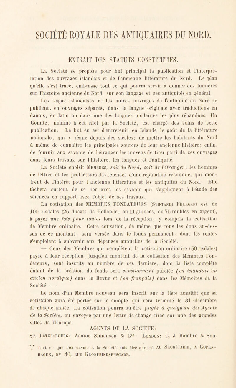 EXTRAIT DES STATUTS CONSTITUTIFS. La Société se propose pour but principal la publication et Einterpré- tation des ouvrages islandais et de l’ancienne littérature du Nord. Le plan qu’elle s’est tracé, embrasse tout ce qui pourra servir å donner des lumiéres sur l’histoire ancienne du Nord, sur son langage et ses antiquités en général. Les sagas islandaises et les autres ouvrages de l’antiquité du Nord se publient, en ouvrages séparés, dans la langue originale avec traductions en danois, en latin ou dans une des langues modernes les plus répandues. Un Comité, nommé å eet effet par la Société, est chargé des soins de cette publication. Le but en est d’entretenir en Islande le gout de la littérature nationale, qui y regne depuis des siedes; de mettre les habitants du Nord å méme de connaitre les principales sources de leur ancienne liistoire; enfin, de fournir aux savants de 1 etranger les moyens de tirer parti de ces ouvrages dans leurs travaux sur l’histoire, les langues et l’antiquité. La Société choisit Membres, soit du Nord, soit de Vétranger, les hommes de lettres et les protecteurs des sciences dune imputation reconnue, qui mon- trent de l’intérét pour l’ancienne littérature et les antiquités du Nord. Elle tåehera surtout de se lier avec les savants qui s’appliquent å letude des sciences en rapport avec l’objet de ses travaux. La cotisation des MEMBRES FONDATEURS (Stiftandi Felagar) est de 100 risdales (25 ducats de Udlande, ou 11 guinées, ou 75 roubles en argent), å payer une fois pour toules lors de la réception, y compris la cotisation de Membre ordinaire. Cette cotisation, de méme que tous les dons au-des- sus de ce montant, sera versée dans le fonds permanent, dont les rentes s’emploient å subvenir aux dépenses annuelles de la Société. — Ceux des Membres qui complétent la cotisation ordinaire (50risdales) payée å leur réception, jusqu’au montant de la cotisation des Membres Fon- dateurs, sont inscrits au nombre de ces derniers, dont la liste complete datant de la création du fonds sera constamment publiée (en islandais ou ancien nordique) dans la Revue et (en frang ais) dans les Mémoires de la Société. — Le nom d’un Membre nouveau sera inscrit sur la liste aussitot que sa cotisation aura été portée sur le conrpte qui sera terminé le 31 décembre de chaque année. La cotisation pourra ou étre payée å quelqu'un des Agents de la Société, ou envoyée par une lettre de change tirée sur une des grandes villes de l’Europe. AGENTS DE LA SOCIÉTÉ: St. Pétersbourg: Asmus Simonsen & Cie- London: C. J. Hambro & Son. Tout ce que l’on envoie å la Société doit étre adressé AU SECRETAIRE, A COPEN- HAGUE, N° 40, RUE IVRONPRINDSENSGADE.