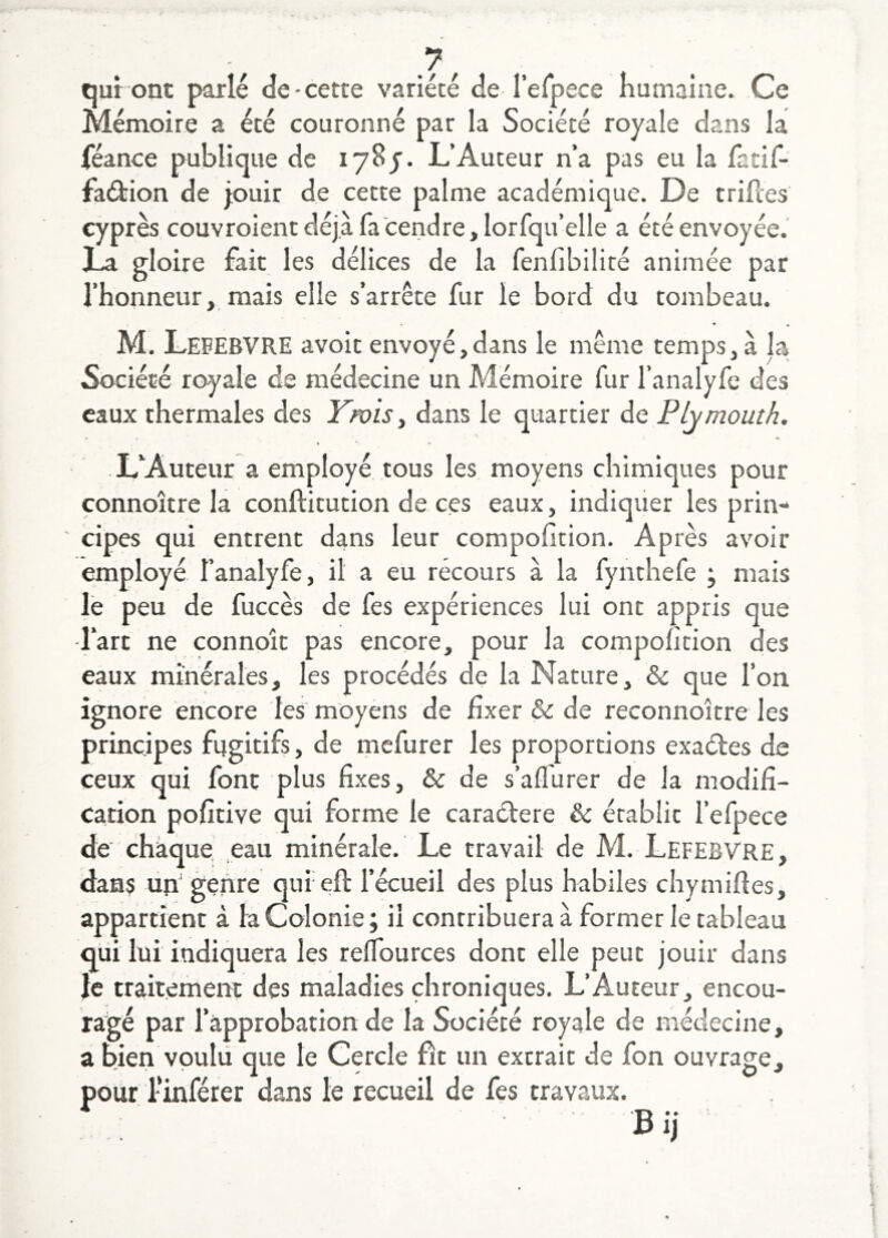 qui ont parlé de-cette variété de refpece humaine. Ce Mémoire a été couronné par la Société royale dans la féance publique de lySj. L’Auteur n’a pas eu la fatif- faétion de jouir de cette palme académique. De triftes cyprès couvroient déjà fa cendre, lorfqu’elle a été envoyée.' La gloire fait les délices de la fenfibilité animée par l’honneur, mais elle s’arrête fur le bord du tombeau. M. Lefebvre avoit envoyé,dans le même temps, à la Société royale de médecine un Mémoire fur l’analyfc des eaux thermales des Ywis y dans le quartier de Plymouth. L’Auteur a employé tous les moyens chimiques pour connoître la conftitution de ces eaux, indiquer les prin- ' cipes qui entrent dans leur compofition. Après avoir employé l’analyfe, il a eu récours à la fynthefe ; mais |ë peu de fuccès de fes expériences lui ont appris que l’art ne connoît pas encore, pour la compofition des eaux minérales, les procédés de la Nature, & que l’on ignore encore les moyens de fixer & de reconnoître les principes fugitifs, de mefurer les proportions exaéles de ceux qui font plus fixes, & de s’affurer de la modifi- cation pofitive qui forme le caractère & établit l’efpece de' chaque ,eau minérale. Le travail de M. Lefebvre, dans uh genre qui efl l’écueil des plus habiles chymilles, appartient à la Colonie ; il contribuera à former le tableau qui lui indiquera les reflburces dont elle peut jouir dans le traitemerH: des maladies chroniques. L’Auteur, encou- ragé par l’approbation de la Société royale de médecine, a bien vpulii que le Cercle fît un extrait de fon ouvrage, pour imférer dans le recueil de fes travaux.