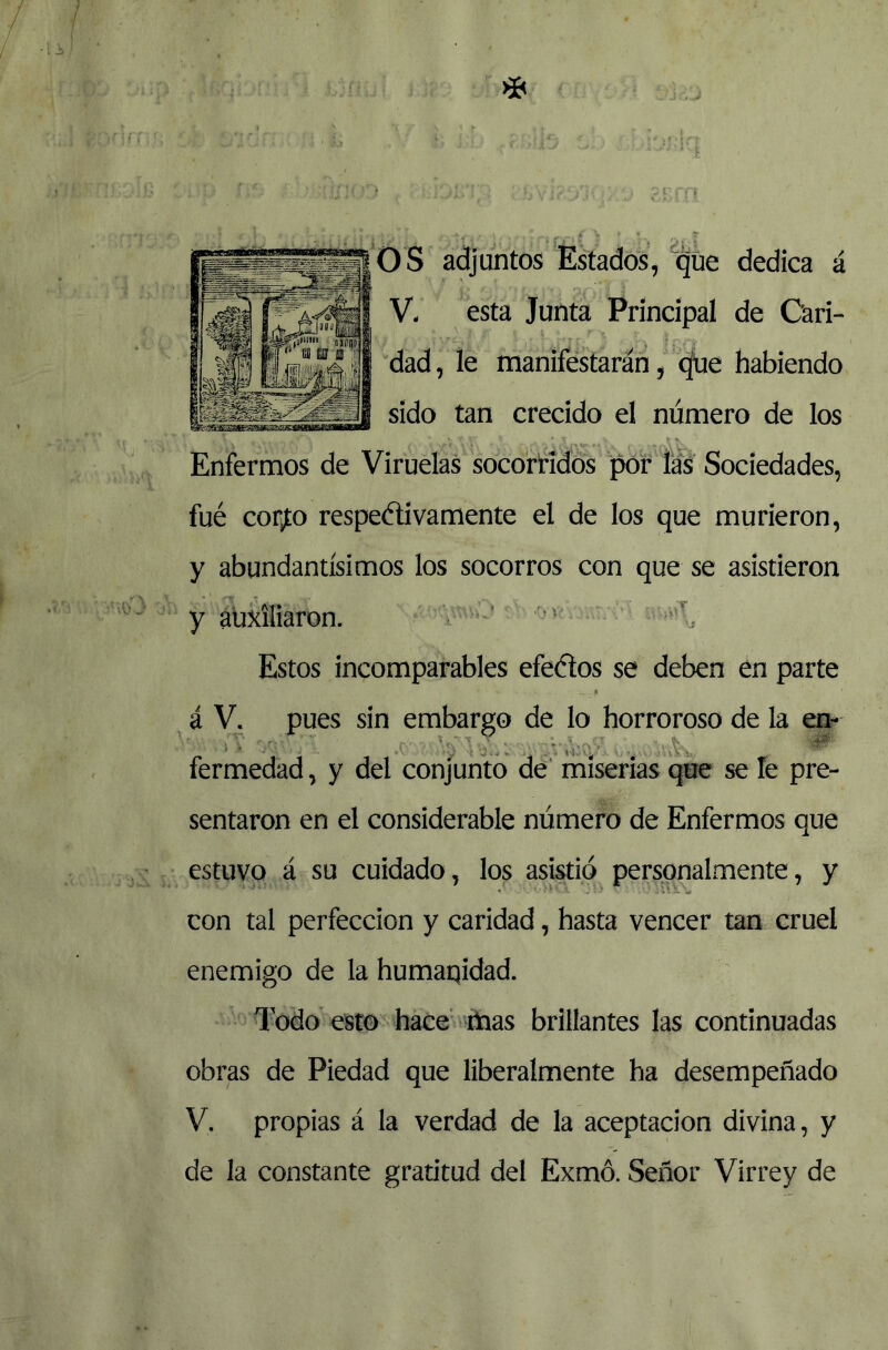 o s adjuntos Estados, que dedica á V- esta Junta Principal de Cari- dad, le manifestarán, <^e habiendo sido tan crecido el número de los Enfermos de Viruelas socorridos pof las Sociedades, fué corito respeélivamente el de los que murieron, y abundantísimos los socorros con que se asistieron y auxiliaron. . '■ Estos incomparables efeélos se deben en parte á V. pues sin embargo de lo horroroso de la eq- fermedad, y del conjunto de' miserias que se le pre- sentaron en el considerable número de Enfermos que estuvo á su cuidado, los asistió personalmente, y con tal perfección y caridad, hasta vencer tan cruel enemigo de la humaqidad. Todo esto hace mas brillantes las continuadas obras de Piedad que liberalmente ha desempeñado V. propias á la verdad de la aceptación divina, y de la constante gratitud del Exmó. Señor Virrey de