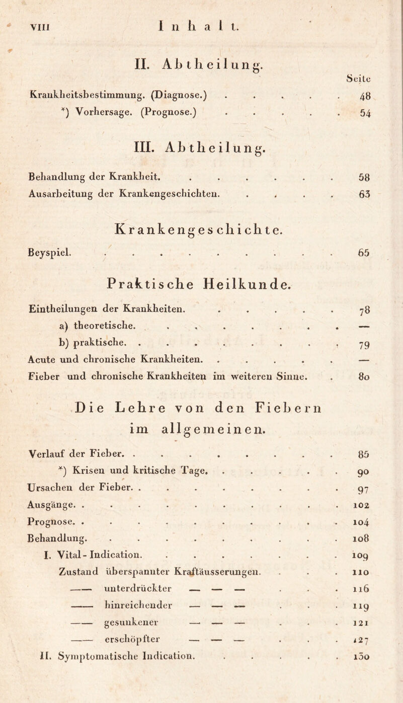 1 n hall. II. A h t h e i 1 u n Seite Krauklieitsbestimmung. (Diagnose.) ..... 48 Vorhersage. (Prognose.) ..... 54 III. Abtlieilung. Behandlung der Krankheit. ...... 58 Ausarbeitung der Krankengeschichten. .... 63 Krankengeschichte. Beyspiel. ........ Praktische Heilkunde. Eintheilungen der Krankheiten. .... a) theoretische. b) praktische. ...... Acute und chronische Krankheiten. .... Fieber und chronische Krankheiten im weiteren Sinne. 65 78 • T 79 ♦ . 80 Die Lehre von den Fiebern im allgemeinen. Verlauf der Fieber. ....... '^) Krisen und kritische Tage, .... Ursachen der Fieber. ....... Ausgänge. ......... Prognose. ......... Behandlung. . . . . . I. Vital-Indication. ...... Zustand überspannter Kral'täusserungen. unterdrückter — — — hinreichender — — — gesunkener — — — erschöpfter — — — II. Symptomatische Indication. .... 85 90 97 102 104 108 109 110 116 “9 121 i27 i5o