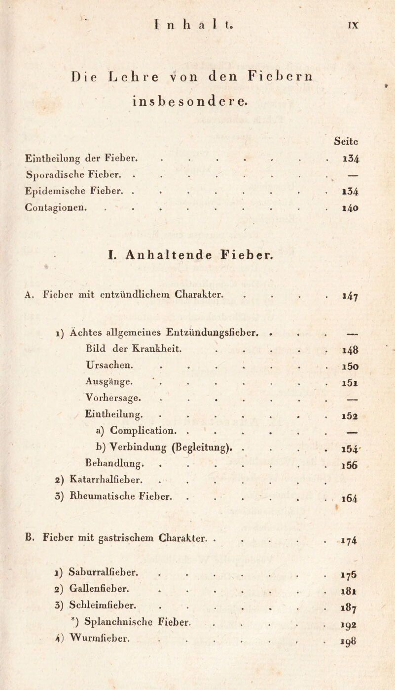 Die Lehre von den Fiebern insbesondere. Eintheilung der Fieber. ...... Seite . i34 Sporadische Fieber. ....... — Epidemische Fieber. ....... . i34 ContagioDcn. ........ i4o L Anhaltende Fieber. A. Fieber mit entzündlichem Charakter. • 147 i) Achtes allgemeines Entzündungsfieber. * Bild der Krankheit. .... . 148 Ursachen. ...... i5o Ausgänge. i5i Vorhersage. ...... . — Eintheilung. ...... 162 a) Complication. ..... — b) Verbindung (Begleitung). . • i54' Behandlung. ...... . i56 2) Katarrhalfieber. ...... 3) Rheumatische Fieber. . . . ' . 164 B. Fieber mit gastrischem Charakter. .... . 174 1) Saburralfieber. ...... 17Ö 2) Gallenfieber. ...... 00 ' 3) Schleimfieber. ...... 187 Splanchnische Fieber, .... 192 4) Wurmfieber. ...... CO