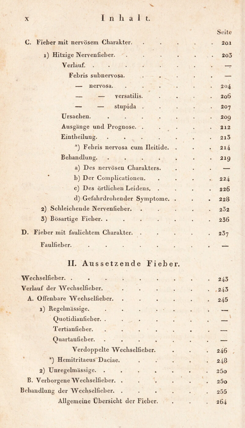's. C. Fieber mit nervösem Charakter. i) Hitzige Nervenfieber. Verlauf. ..... Febris subnervosa. — nervosa. — — versatilis. — — stupida . Ursachen. .... Ausgänge und Prognose. . Eintheilung. .... Febris nervosa cum Ileitide. Behandlung. .... a) Des nervösen Charakters. b) Der Complicationen. c) D es örtlichen Leidens, d) Gefahrdrohender Symptome. 2) Schleichende Nervenfieber. 3) Bösartige Fieber. .... D. Fieber mit faulichtem Charakter. Faulfieber. ..... II. Aus setz ende Fieber. Wechselfieber. ....... Verlauf der Wechselfieber. . . A. Offenbare Wechselfieber. .... 1) Regelmässige. . . . . - . Quotidianfieber. . . . Tertianfieber. ..... Quartanfieber. ..... Verdoppelte Wechselfieber. Hemitritaeus Daciae. 2) Unregelmässige. ..... B. Verborgene Wechselfieber. .... Behandlung der Wechselfieber. .... Allgemeine Übersicht der Fieber. Seite 201 2o3 204 206 207 209 212 213 214 219 224 226 228 232 236 267 245 ,243 245 246 , 248 25o 200 255 264