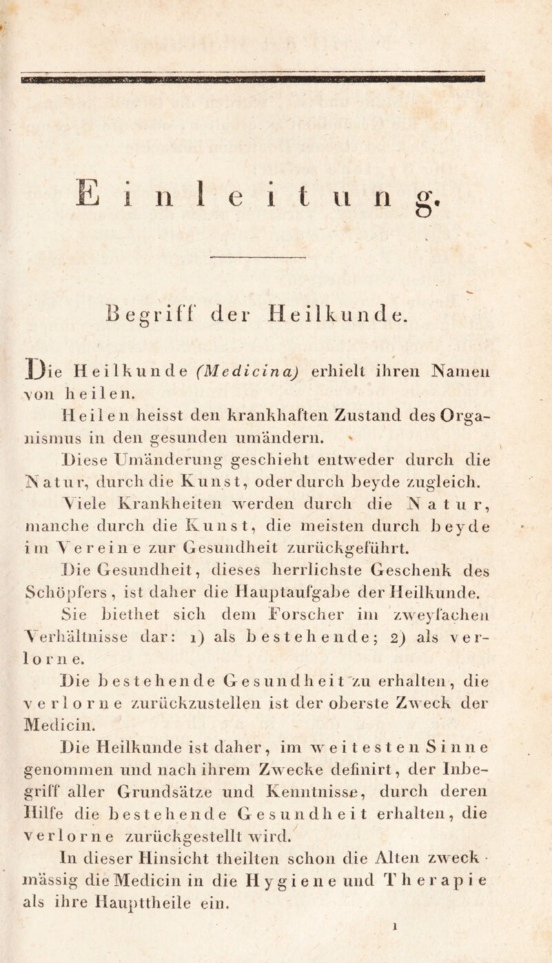 n g. Begriff der Heilkunde. 13ie Heilkunde (Medicina) erhielt ihren Namen \on heilen. Heilen heisst den krankhaften Zustand des Orga- iiismus in den gesunden umändern. > H iese Umänderung geschieht entweder durch die Natur, durch die Kunst, oder durch heyde zugleich. Viele Krankheiten werden durch die Natur, manche durch die Kunst, die meisten durch heyde im Vereine zur Gesundheit zurückgeführt. Die Gesundheit, dieses herrlichste Geschenk des Schöpfers, ist daher die Hauptaufgabe der Heilkunde. Sie biethet sich dem Forscher im zweyfacheii Verhältnisse dar: i) als bestehende; 2) als v e r- 1 o r n e. Die bestehende G e s un d h ei t^zu erhalten, die verlorne zurückzusteilen ist der oberste Zweck der Medicin. Die Heilkunde ist daher , im w e i t e s t e n S i n n e genommen und nach ihrem Zwecke definirt, der Inbe- griff aller Grundsätze und Kenntnisse, durch deren Hilfe die bestehende Gesundheit erhalten, die verlorne zurückgestellt wird. In dieser Hinsicht theilten schon die Alten zweck - mässig die Medicin in die Hygiene und Therapie als ihre Haupttheile ein. 1