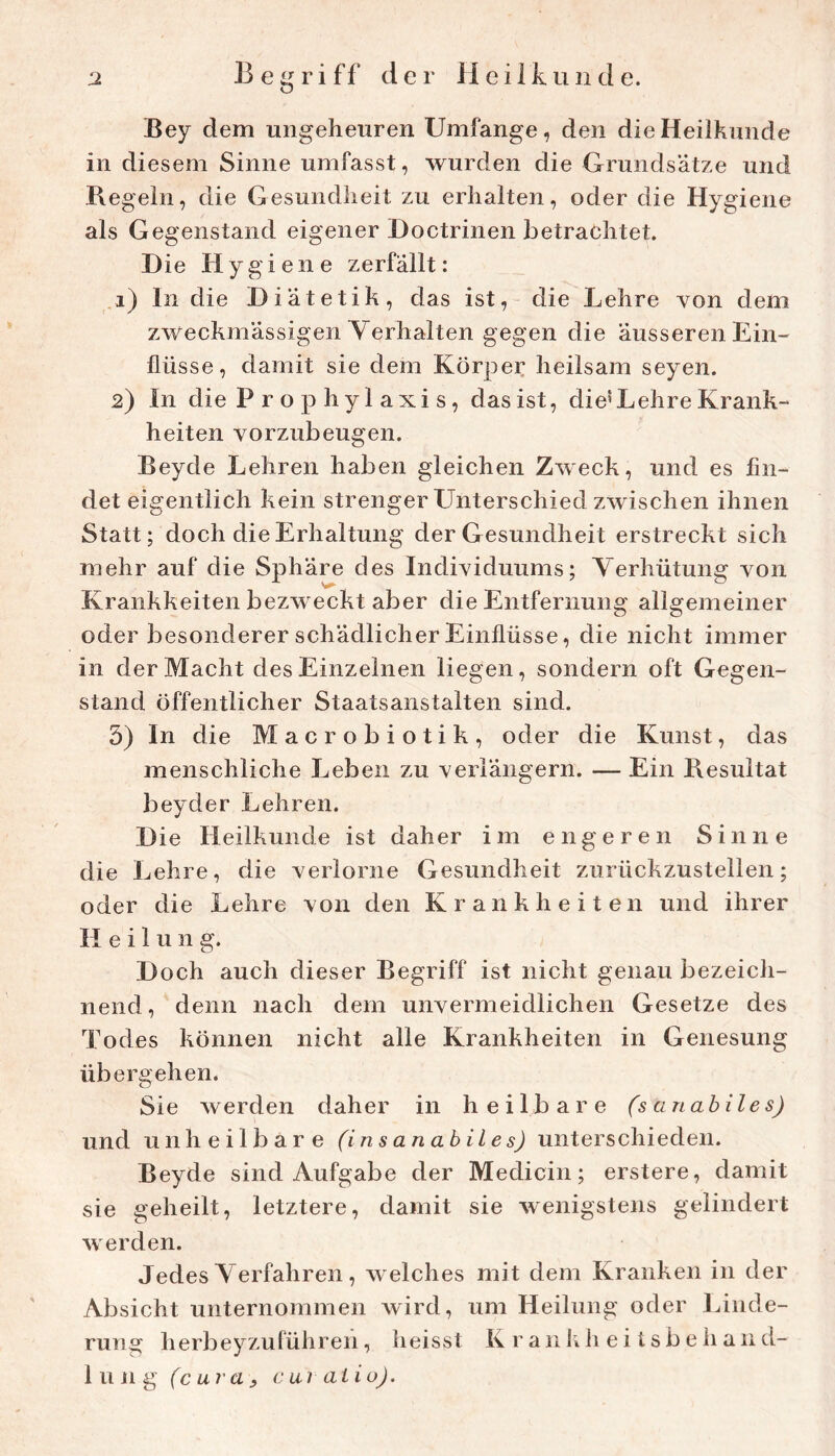 Bey dem ungeheuren Umfange, den die Heilkunde in diesem Sinne umfasst, wurden die Grundsätze und Regeln, die Gesundheit zu erhalten, oder die Hygiene als Gegenstand eigener Doctrinen betrachtet. B ie Hygiene zerfällt: ,i) In die Diätetik, das ist, die Lehre von dem zweckmässigen Yerhalten gegen die äusseren Ein- flüsse, damit sie dem Körper heilsam seyen. 2) In die P r o p hyl axi s, das ist, die^Lehre Krank- heiten vorzubeugen. Beyde Lehren haben gleichen Zweck, und es fin- det eigentlich kein strenger LTnterschied zwischen ihnen Statt; doch die Erhaltung der Gesundheit erstreckt sich mehr auf die Sphäre des Individuums; Verhütung von Krankheiten bezweckt aber die Entfernung allgemeiner oder besonderer schädlicher Einflüsse, die nicht immer in der Macht des Einzelnen liegen, sondern oft Gegen- stand öffentlicher Staatsanstalten sind. 5) In die Macrobiotik, oder die Kunst, das menschliche Leben zu verlängern. — Ein Resultat beyder Lehren. Die Heilkunde ist daher im engeren Sinne die Lehre, die verlorne Gesundheit zurückzustellen; oder die Lehre von den Krankheiten und ihrer Heilung. Doch auch dieser Begriff ist nicht genau bezeich- nend, denn nach dem unvermeidlichen Gesetze des Todes können nicht alle Krankheiten in Genesung übergehen. Sie werden daher in heilbare (sanabiles) und unheilbare (in sanabiles) unterschieden. Beyde sind Aufgabe der Medicin; erstere, damit sie geheilt, letztere, damit sie wenigstens gelindert werden. Jedes Verfahren, welches mit dem Kranken in der Absicht unternommen wird, um Heilung oder Linde- rung herbeyzuführeii, heisst K raiilih ei tsbehand- liing (cura^ cuiaiio).