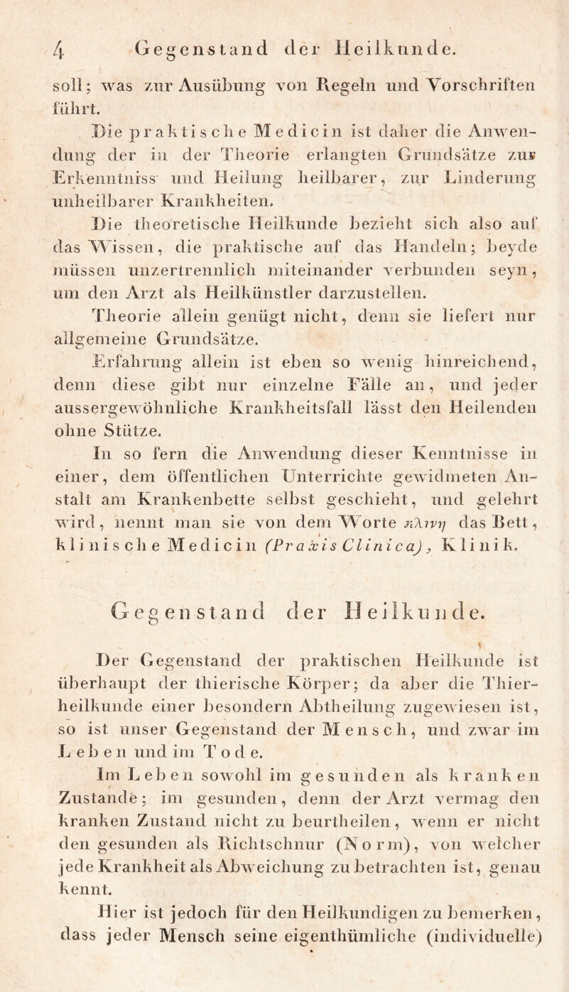 soll; was zur Ausübung von Piegeln und Vorschriften führt. Hie praktische M e d i c i n ist daher die Anwen- dung der in der Theorie erlangten Grundsätze zui? Erkenntniss und Heilung heilbarer, zur Linderung unheilbarer Krankheiten. H ie theoretische Heilkunde bezieht sich also auf das^Vissen, die praktische auf das Handeln; beyde müssen unzertrennlich miteinander verbunden seyn, um den Arzt als Heilkünstler darzustellen. Theorie allein genügt nicht, denn sie liefert nur allgemeine Grundsätze. Erfahrung allein ist eben so wenig hinreichend, denn diese gibt nur einzelne Fälle an, und jeder aussergewöhnliche Krankheitsfall lässt den Heilenden ohne Stütze. In so fern die Anwendung dieser Kenntnisse in einer, dem öffentlichen Unterrichte gewidmeten An- stalt am Krankenbette selbst geschieht, und gelehrt wird, nennt man sie von dem Vkorte das Bett, k 1 i ni s cli e Medi c in (Praxis Clinica) ^ Klinik. Gegenstand der H e i 1 k u n d e. I) er Gegenstand der praktischen Heilkunde ist überhaupt der thierische Körper; da aber die Thier- heilkunde einer besondern Abtheilung zugewiesen ist, so ist unser Gegenstand der Mensch, und zwar im Lebe n und im T o d e. Im Leben sowohl im gesunden als kranken Zustande; im gesunden, denn der Arzt vermag den kranken Zustand nicht zu beurtheilen, wenn er niclit den gesunden als Bichtschnur (Korm), von welcher jede Krankheit als Abweichung zu betrachten ist, genau kennt. Hier ist jedoch für den Heilkundigen zu bemerken, dass jeder Mensch seine eigenthümliche (individuelle)