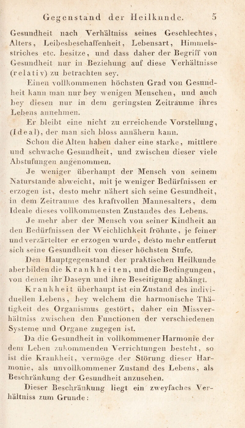 Gesundheit nach Verliäitniss seines Geschlechtes, Alters, Leibesbeschaffenheit, Lebensart, Himmels- striches etc. besitze, und dass daher der Begriff von Gesundheit nur in Beziehung auf diese Verhältnisse (relativ) zu betrachten sey. Einen vollhommenen höchsten Grad von Gesund- heit haiin man nur bey wenigen Menschen, und auch bey diesen nur in dem geringsten Zeiträume ihres Lebens annehmeii. Er bleibt eine nicht zu erreichende Vorstellung, (Ideal), der man sich bloss aniiähern hanii. Schon die Alten haben daher eine starke, mittlere und schwache Gesundheit, und zwischen dieser viele Abstufungen angenommen. Je weniger überhaupt der Mensch von seinem Naturstande abweicht, mit je weniger Bedürfnissen er erzogen ist, desto mehr nähert sich seine Gesundheit, in dem Zeiträume des kraftvollen Maniiesaiters, dem Ideale dieses vollkommensten Zustandes des Lebens. Je mehr aber der Mensch von seiner Kindheit an den Bedürfnissen der Weichlichkeit fröhnte, je feiner und verzärtelter er erzogen wurde, desto mehr entfernt sich seine Gesundheit von dieser höchsten Stufe. H en Hauptgegenstand der praktischen Heilkunde aber bilden die Krankheiten, und die Bedingungen, von denen ihr Haseyn und ihre Beseitigung abhängt. Krankheit überhaupt ist ein Zustand des indivi- duellen Lebens , bey welchem die harmonische Thä- tigkeit des Organismus gestört, daher ein Missver- hältniss zwischen den Functionen der verschiedenen Systeme und Organe zugegen ist. Da die Gesundheit in vollkommener Harmonie der dem Leben zukommenden Verrichtungen besteht, so ist die Krankheit, vermöge der Störung dieser Har- monie, als unvollkommener Zustand des Lebens, als Beschränkung der Gesundheit anzusehen. Dieser Beschränkung liegt ein zweyfaches Ver- hältniss zum Grunde :