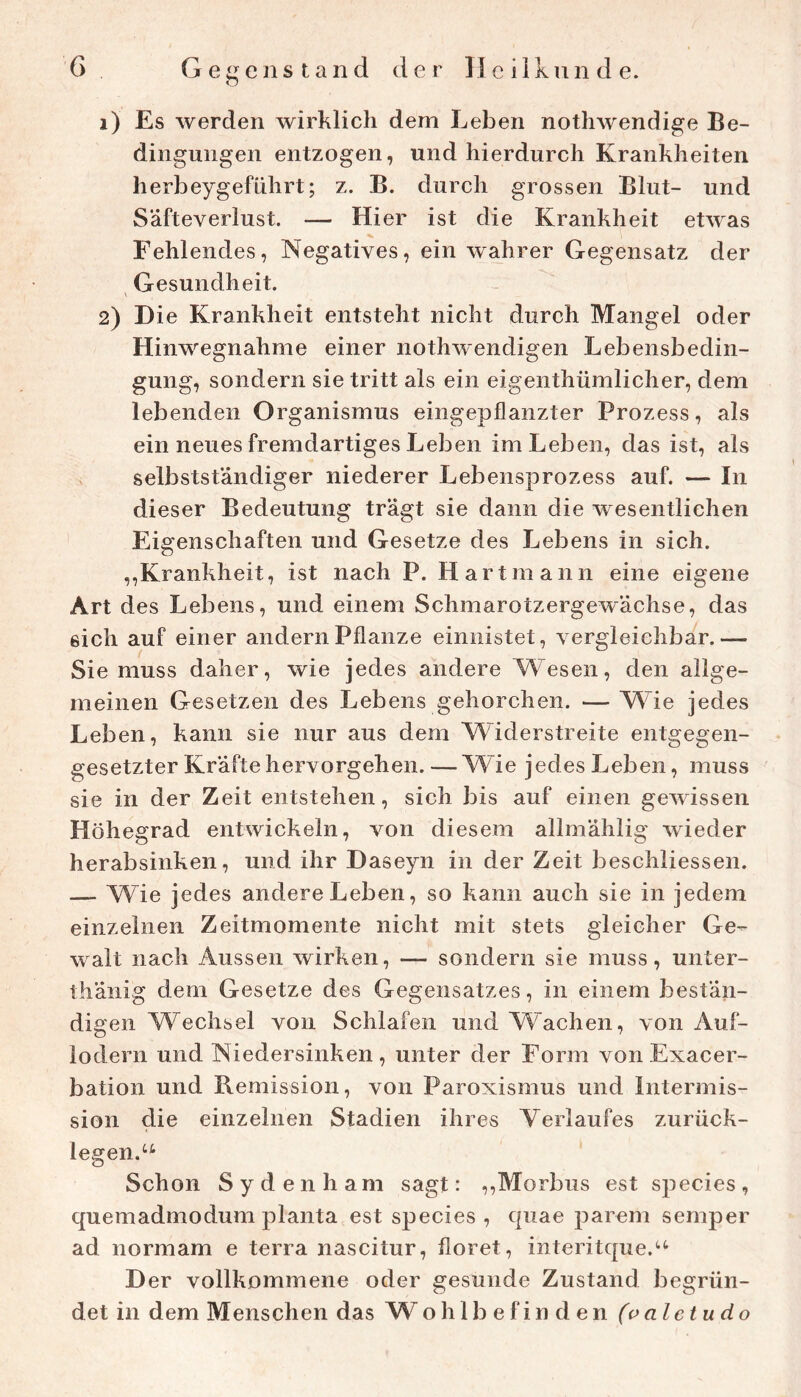 O 1) Es werden wirklich dem Leben nothwendige Be- dingungen entzogen, und hierdurch Krankheiten herbeygeführt; z. B. durch grossen Blut- und Säfteverlust. — Hier ist die Krankheit etwas Fehlendes, Negatives, ein wahrer Gegensatz der ^ Gesundheit. 2) Die Krankheit entsteht nicht durch Mangel oder Hinwegnahme einer nothwendigen Lebensbedin- gung, sondern sie tritt als ein eigenthümlicher, dem lebenden Organismus eingepflanzter Prozess, als ein neues fremdartiges Leben im Leben, das ist, als selbstständiger niederer Lebensprozess auf. — In dieser Bedeutung trägt sie dann die wesentlichen Eigenschaften und Gesetze des Lebens in sich. ,,Krankheit, ist nach P. Hart mann eine eigene Art des Lebens, und einem Schmarotzergewächse, das sich auf einer andern Pflanze einiiistet, vergleichbar.— Sie muss daher, wie jedes andere Wesen, den allge- meinen Gesetzen des Lebens gehorchen. — Wie jedes Leben, kann sie nur aus dem Widerstreite entgegen- gesetzter Kräfte hervorgehen. —Wie jedes Leben, muss sie in der Zeit entstehen, sich bis auf einen gewissen Höhegrad entwickeln, von diesem allmählig wieder herabsinken, und ihr Daseyn in der Zeit beschliessen. — Wie jedes andere Leben, so kann auch sie in jedem einzelnen Zeitmomente nicht mit stets gleicher Ge- walt nach Aussen wirken, — sondern sie muss, unter- thänig dem Gesetze des Gegensatzes, in einem bestän- digen Wechsel von Schlafen und Wachen, von Auf- lodern und Niedersinken , unter der Form von Exacer- bation und Remission, von Paroxismus und intermis- sion die einzelnen Stadien ihres Verlaufes zurück- legen. Schon Sydenham sagt: ,,Morbus est species, quemadmodum planta est species, quae parem semper ad normam e terra nascitur, floret, interitque.'-^ Der vollkommene oder gesunde Zustand begrün- det in dem Menschen das Wohlbefinden (paleiudo