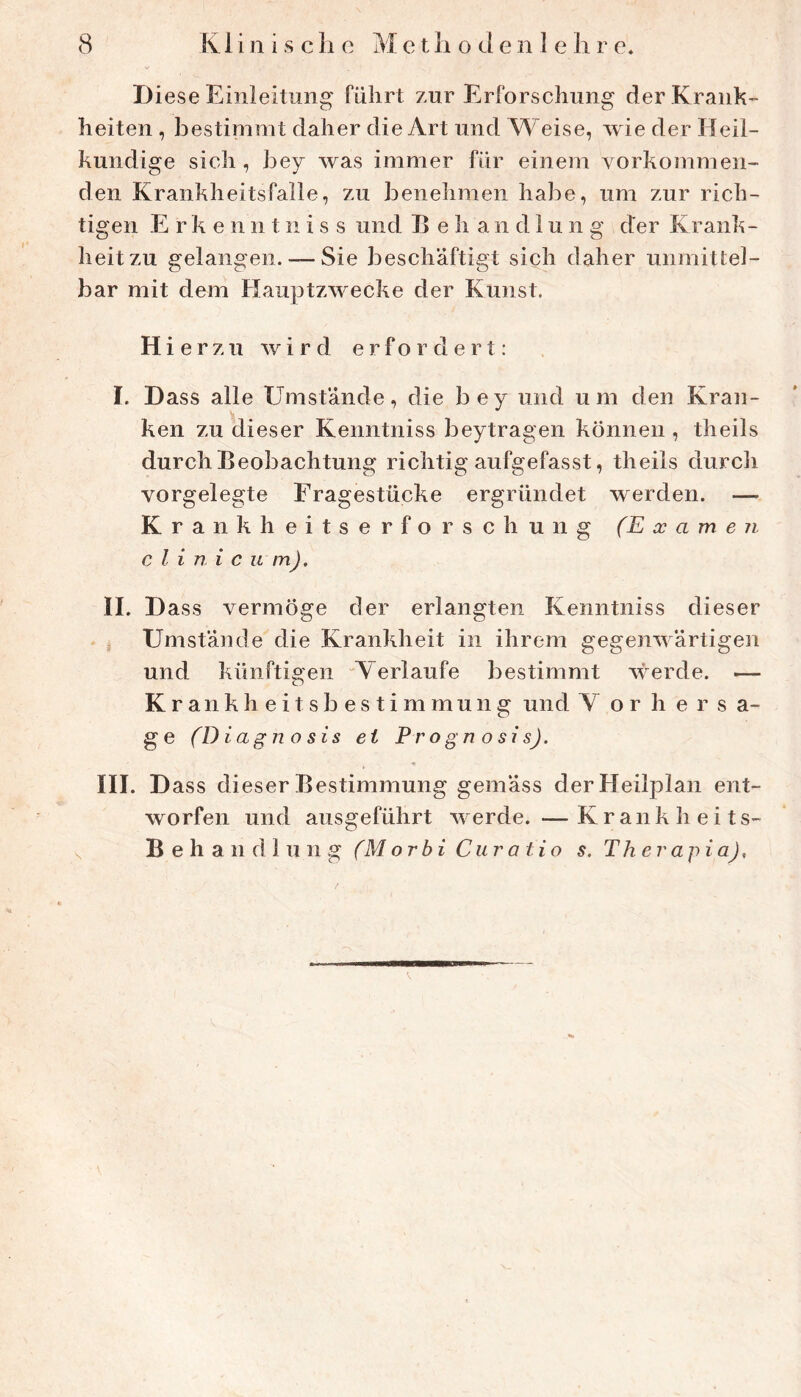 Diese Einleitung führt zur Erforschung der Krank- heiten , bestimmt daher die Art und Weise, wie der Heil- kundige sich , bey was immer für einem vorkommen- den Krankheitsfälle, zu benehmen habe, um zur rich- tigen E r k e n n t n i s s und E e h a n d 1 u n g der Krank- heit zu gelangen. — Sie beschäftigt sich daher unmittel- bar mit dem Hauptzwecke der Kunst. Hierzu wird erfordert; I. Dass alle Umstände, die bey und um den Kran- ken zu dieser Kenntniss beytragen können , theils durch Beobachtung richtig aufgefasst, theils durcli vorgelegte Fragestücke ergründet werden. — Krankheitserforschung (Examen c l i n i c u mj. II. D ass vermöge der erlangten Kenntniss dieser Umstände die Krankheit in ihrem gegenwärtigen und künftigen Verlaufe bestimmt werde. — Kr ankheitsbestimmung und V o r h e r s a- ge (Diagnosis ei Progn osisj. III. D ass dieser Bestimmung gemäss der Heilplan ent- worfen und ausgeführt werde. —Krankheits- Behandlung (Morbi Curatio s. Therapia),