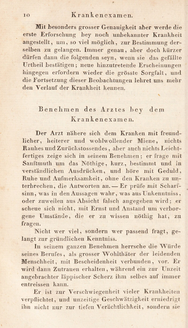 Mit besonders grosser Genauigkeit aber werde die erste Erforschung bey noch unbekannter Krankheit angestellt, um, so viel möglich, zur Bestimmung der- selben zu gelangen. Immer genau, aber doch kürzer dürfen dann die folgenden seyn, wenn sie das gefällte Urtheil bestätigen; neue hinzutretende Erscheinungen hingegen erfordern wieder die grösste Sorgfalt, und die Fortsetzung dieser Beobachtungen lehret uns mehr den Verlauf der Krankheit kennen. \ Benehmen des Arztes hey dem K r a n k e n e X a m e n. Der Arzt nähere sich dem Kranken mit freund- licher, heiterer und wohlwollender Miene, nichts Bauh es und Zurückstossendes , aber auch nichts Leicht- fertiges zeige sich in seinem Benehmen; er frage mit Sanftmuth um das Nöthige, kurz, bestimmt und in verständlichen Ausdrücken, und höre mit Geduld, Buhe und Aufmerksamkeit, ohne den Kranken zu un- terbrechen, die Antworten an.— Er prüfe mit Scharf- sinn, was in den Aussagen wahr, was aus Unkenntniss, oder zuweilen aus Absicht falsch angegeben wird; ,er scheue sich nicht, mit Ernst und Anstand um verbor- gene Umstände, die er zu wissen nöthig hat, zu fragen. Nicht w^er viel, sondern wer passend fragt, ge- langt zur gründlichen Kenntniss. In seinem ganzen Benehmen herrsche die AVürde seines Berufes, als grosser Wohlthäter der leidenden Menschheit, mit Bescheidenheit verbunden, vor. Er wird dann Zutrauen erhalten, während ein zur Unzeit angebrachter läppischer Scherz ihm selbes auf immer entreissen kann. Er ist zur Verschwiegenheit vieler Krankheiten verpflichtet, und unzeitige Geschwätzigkeit erniedrigt ihn nicht nur zur tiefen Verächtlichkeit, sondern sic