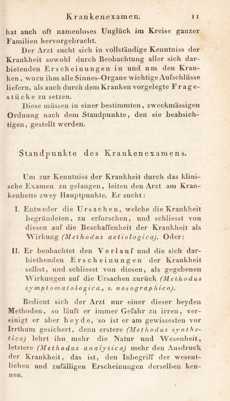 hat auch oft namenloses Unglück im Kreise ganzer Familien hervorgebracht. Der Arzt sucht sich in vollständige Kenntniss der Krankheit sowohl durch Beobachtung aller sich dar- bietenden Erscheinungen in und um den Kran- ken , wozu ihm alle Sinnes-Organe wichtige Aufschlüsse liefern, als auch durch dem Kranken vorgelegte F rage- stück e zu setzen. Diese müssen in einer bestimmten, zw'eckmässigen Ordnung nach dem Standpunkte, den sie beabsich- tigen, gestellt werden, ■ r Standpunkte des Krankenexa'mens. Um zur Kenntniss der Krankheit durch das klini- sche Examen zu gelangen, leiten den Arzt am Kran- kenbette zwey Hauptpunkte. Er sucht: I. Entweder die Ursachen, welche die Krankheit begründeten, zu erforschen, und schliesst von diesen auf die Beschaffenheit der Krankheit als Wirkung aetiolo gic a), Oder: 11. Er beobachtet den Verlauf und die sich dar- biethenden Erscheinungen der Krankheit * selbst, und schliesst von diesen, als gegebenen Wirkungen auf die Ursachen zurück (M e tho das sy m.p t o m a i o L o gi c a f s. nosographica). % Bedient sich der Arzt nur einer dieser beyden Methoden, so lauft er immer Gefahr zu irren, ver- einigt er aber beyde, '^so ist er am gewissesten vor Irrthum gesichert, denn erstere (Met ho das synthe- iica) lehrt ihn, mehr die Natur und Wesenheit, letztere (M etho das an aiy bic a) mehr den Ausdruck der Krankheit, das ist, den Inbegriff der wesent- lichen und zufälligen Erscheinungen derselben ken- nen.