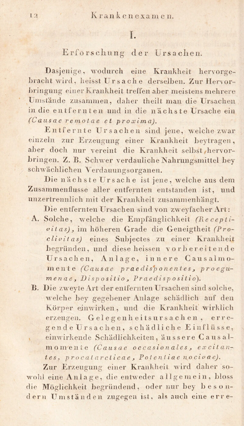 1. E rf o rs cliung der Ursaciieii. Dasjenige, wodurch eine Krankheit hervorge- bracht wird, heisst Ur s a ch e derselben. Zur Herxor- iiring'ung einer Krankheit treffen aber meistens mehrere Ümstände zusammen, daher theilt man die Ursachen in die entfernten und in die nächste Ursache ein (C aus ae remotae et proxima). Entfernte Ursachen sind jene, welche zwar einzeln zur ErzeUvgung einer Krankheit beytragen, aller doch nur vereint die Krankheit selbst/hervor- bringen. Z. B. Schwer verdauliche Nahrungsmittel bey schwächlichen Terdauungsorganen. D ie n ä ch s t e Ur s ac h e ist jene , welche aus dem Zusammenflüsse aller entfernten entstanden ist, und unzertrennlich mit der Krankheit zusammenhängt. Die entfernten Ursachen sind von zweyfacher Art : A. Solche, welche die Empfänglichkeit (Recepti- oitas), im höheren Grade die Geneigtheit (Pro- di uit as) eines Subjectes zu einer Krankheit begründen, und diese heissen vorbereitende U r s a c li e 11, Anlage, innere C a u s a 1 mo- rn e ii t e (Caus ae prae di s*p oiiejite s j pr o egu- men ae , Disposition P r a e d i s p o s i t i o^. B. Die zweyte Art der entfernten Ursachen sind solche, welche bey gegebener Anlage schädlich auf den Körper einwirken, und die Krankheit’wirklich erzeugen. G e 1 e g e n h e i t s u r s a c h e n , e r re- gende Ursachen, schädliche Einflüsse, V einwirkende Schädlichkeiten, äussere C a us al- mom eilte (Causae occasioualesn ex ci lau- tes, p r o c al av cli c a e n P ol enli a e no cio ae). Zur Erzeugung einer Krankheit wird daher so- wold eine An 1 a g e, die entweder allgemein, bloss die Möglichkeit begründend, oder nur bey li e s o n- d e r n U m stände n zugegen ist, als auch eine e r r e-