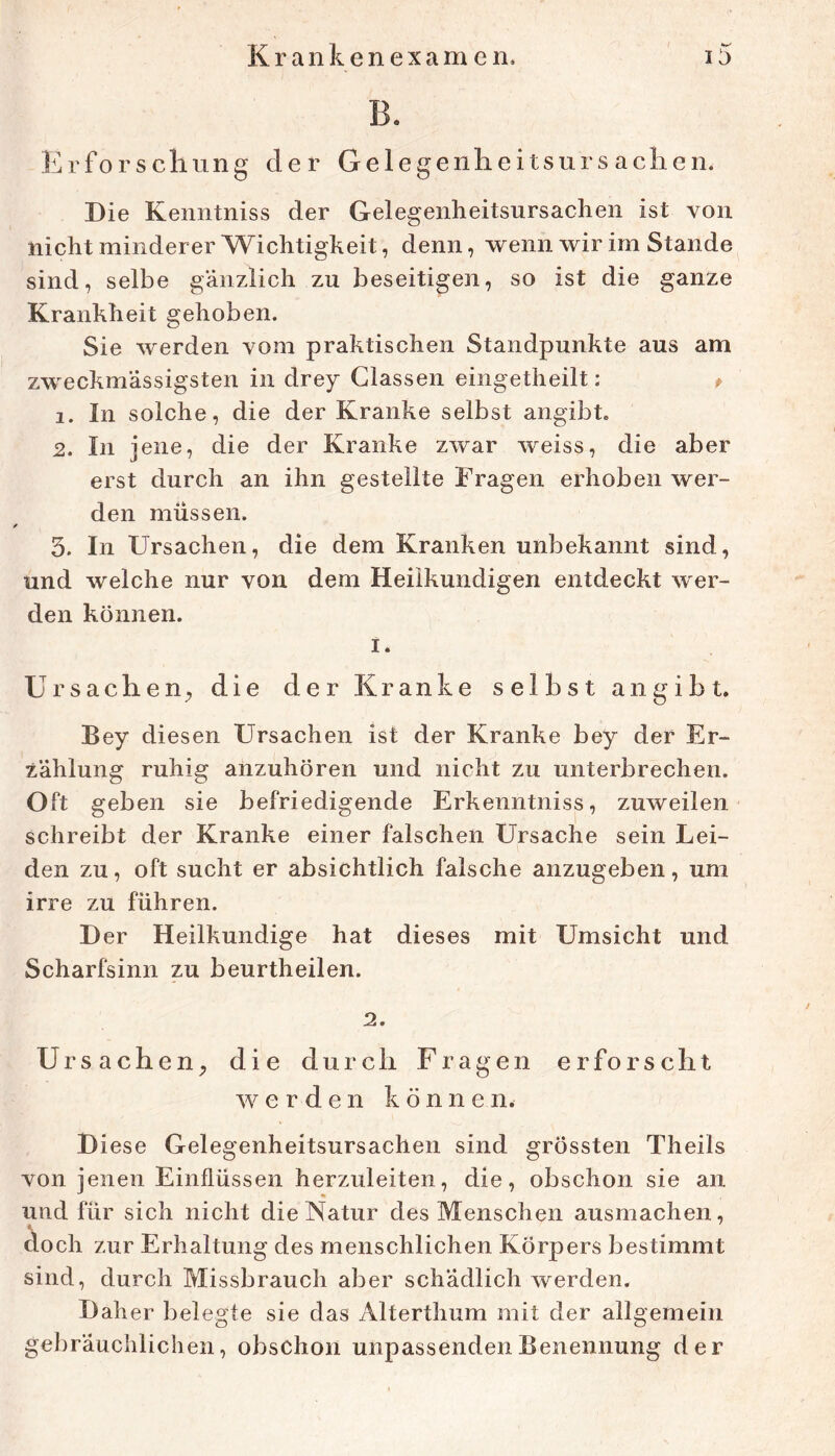 Erforscliung der Gelegeiilieitsurs aclien. Die Kenntniss der Gelegenheitsursachen ist von nicht minderer AVichtigkeit, denn, wenn wir im Stande sind, selbe gänzlich zu beseitigen, so ist die ganze Krankheit gehoben. Sie werden vom praktischen Standpunkte aus am zweckmässigsten in drey Glassen eingetheilt: p 1. In solche, die der Kranke selbst angibt. 2. In jene, die der Kranke zwar weiss, die aber erst durch an ihn gestellte Fragen erhoben wer- den müssen. 5. In Ursachen, die dem Kranken unbekannt sind, und welche nur von dem Heilkundigen entdeckt wer- den können. I. Ursachen, die der Kranke selbst an gibt. Bey diesen Ursachen ist der Kranke bey der Er- zählung ruhig anzuhören und nicht zu unterbrechen. Oft geben sie befriedigende Erkenntniss, zuweilen schreibt der Kranke einer falschen Ursache sein Lei- den zu, oft sucht er absichtlich falsche anzugeben, um irre zu führen. Der Heilkundige hat dieses mit Umsicht und Scharfsinn zu beurtheilen. Ursachen, die durch Fragen erforscht werden könne n. Diese Gelegenheitsursachen sind grössten Theils von jenen Einflüssen herzuleiten, die, obschon sie an und für sich nicht die Natur des Menschen ausmachen, doch zur Erhaltung des menschlichen Körpers bestimmt sind, durch Missbrauch aber schädlich werden. Daher belegte sie das Alterthum mit der allgemein gebräuchlichen, obschoii unpassenden Benennung der