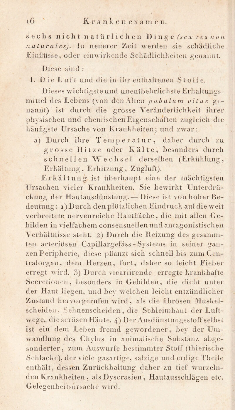 sechs 11 i c h t 11 a t ü r 1 i c ii e 11 .1) i ii g e t* .x’ e ä /l o n na Lurales). In neuerer Zeit werden sie schädiiclie Einflüsse, oder einwirhciide Scli'ädiiclikeiten benannt. Diese sind : 1. Die Luft und die in ihr eiithaiteneii Stoffe. Dieses wichtigste und uiientheliriichste Erhaltune s- O O mittel des Lehens (yon den Alten p abulum aiiae ge- nannt) ist durch die grosse Yeränderlichkeit ihrei- ])hysischen und chemischen Eigenschaften zugleich die häufigste Ursache yon Krankheiten: und zwar: a) Durch ihre Temperatur, daher durch zu grosse Hitze oder Kälte, besonders durch s c h 11 e 11 e 11 Yf e c h s e 1 derselben (Erkühlung, Erkältung , Erhitzung , Zugluft), Erkältung ist überhaupt eine der mächtigsten ETrsachen yieler Krankheiten. Sie bewirkt Unterdrü- ckung der Hautausdünstuiig. — Diese ist yon hoher Ke- deutuiig: i) Durch den plötzlichen Eindruck auf die weit yerbreitete neryenreiche Hautfläche, die mit allen Ge- liilden in yielfachem conseiisuellen und antagonistischen Verhältnisse steht. 2) Durch die Reizung des gesamm- teil arteriösen Capillargelass - Systems in seiner gan- zen Perijiherie, diese pflanzt sich schnell bis zum Cen- tralorgan, dem Herzen, fort, daher so leicht Fieber erregt wird. 3) Durch yicariirende erregte krankhafte Secretionen, Jiesonders in Gebilden, die dicht unter der Haut liegen, und bey welchen leicht entzündlicher Zustand heryorgerufen wird, als die fibrösen Muskel- scheiden, Sehnenscheiden, die Schleimhaut der Luft- wege, die serösen Häute. 4) Her Ausdünstungsstoff selbst ist ein dem Lelien fremd gewordener, bey der Um- wandlung des Chyliis in animalische Substanz abge- sonderter, zum Auswurfe bestimmter Stoff (thierische Schlacke), der yicle gasartige, salzige und erdige Theile enthält, dessen Zurückhaltung daher zu tief Ayurzeln- den Krankheiten , als Dyscrasien , Haulausschlägen elc. C e 1 e g e n h e i t s u r s a c 11 e ' i r d.