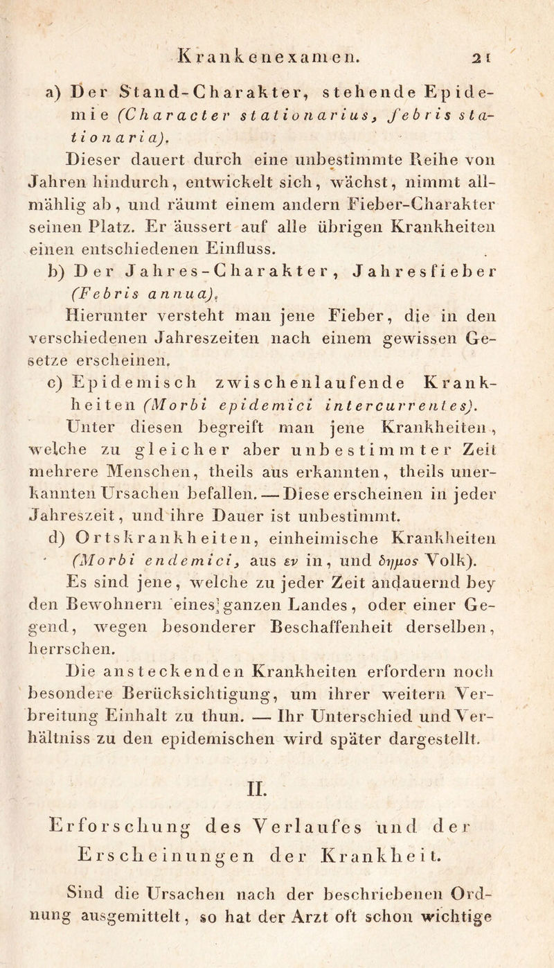 a) Der Stand-Charakter, stehende Epide- mie (Char act er Station arius, fe b r i s sta- tt on ari a). Dieser dauert durch eine unbestimmte Reihe von Jahren hindurch, entwickelt sich, wächst, nimmt all- mählig ab, und räumt einem andern Fieber-Charakter seinen Platz. Er äussert auf alle übrigen Krankheiten einen entschiedenen Einfluss. b) Der Jahres-Charakter, Jahresfieber (Febris annua),^ Hierunter versteht man jene Fieber, die in den verschiedenen Jahreszeiten nach einem gewissen Ge- setze erscheinen. c) Epidemisch zwischen laufende Krank- heiten (Morbi epidemici intercarrentes). Unter diesen begreift man jene Krankheiten , welche zu gleicher aber unbestimmter Zeit mehrere Menschen, theils aus erkannten, theils uner- kannten Ursachen befallen. — Diese erscheinen in jeder Jahreszeit, und ihre Dauer ist unbestimmt. d) Ortskrankheiten, einheimische Krankheiten (Morbi endemici3 aus sv in, und 5?/jLtos-Volk). Es sind jene, welche zu jeder Zeit andauernd bey den Bewohnern eines]ganzen Landes, oder einer Ge- gend, wegen besonderer Beschaffenheit derselben, herrschen. Die ansteckenden Krankheiten erfordern noch besondere Berücksichtigung, um ihrer weitern Ver- breitung Einhalt zu thun. — Ihr Unterschied und Ver- hältniss zu den epidemischen wird später dargestellt. 11. Erforsch u n g des Verlaufes u ii d e r Erscheinungen der Krankheit. Sind die Ursachen nach der beschriebenen Ord- nung ausgemittelt, so hat der Arzt oft schon wichtige