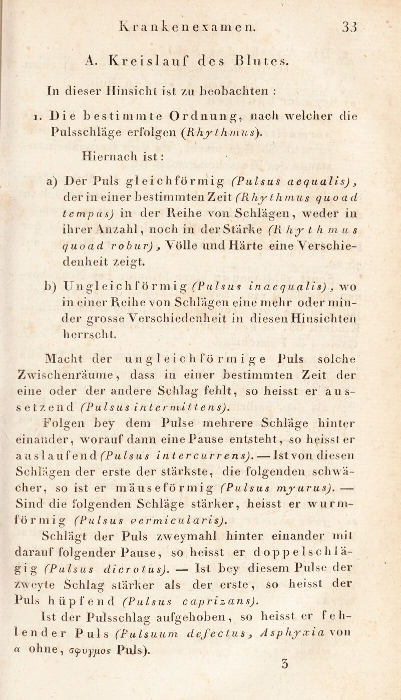 A. Kreis! auf des Blutes. ln dieser Hinsicht ist zu beobachten : 1. Die bestimmte Ordnung, nach welcher die Pulsschrage erfolgen (Rhythmus). Hiernach ist: a) Der Puls gleichförmig (Piilsus aequalis), der in einer bestimmten Zeit (Rhy thmus quo ad tempiis) in der Reihe von Schlägen, weder in ihrer Anzahl, noch in der Stärke (R hy t h m u s quoad ro6 nrj ^ Aölle und Härte eine Verschie- denheit zeigt. b) Ungleichförmig (Piilsus inaequalis) ^ wo in einer Reihe von Schlägen eine mehr oder min- der grosse Verschiedenheit in diesen Hinsichten herrscht. Macht der ungleichförmige Puls solche Zwischenräume, dass in einer bestimmten Zeit der eine oder der andere Schlag fehlt, so heisst er aus- setzend (P als US inte r nii ttens). Folgen bey dem Pulse mehrere Schläge hinter einander, worauf dann eine Pause entsteht, so heisst er a Li s 1 auf en d (Pulsiis i nt er curr e ns). — Ist von diesen Schlägen der erste der stärkste, die folgenden schwä- cher, so ist er mäuseförmig fPulsas myurus). — Sind die folgenden Schläge stärker, heisst er wurm- förmig (Piilsus aermicularisj. Schlägt der Puls zweymahl hinter einander mit darauf folgender Pause, so heisst er doppelschlä- gig (Puls US dicrotusj. — Ist bey diesem Pulse der zweyte Schlag stärker als der erste, so heisst der Puls hüpfend (Pulsus caprizans). Ist der Pulsschlag aufgehoben, so heisst er feh- lender Puls (Pulsuiim defectusy Asp hy.xia\on a ohne, afvyjxos Puls). 3