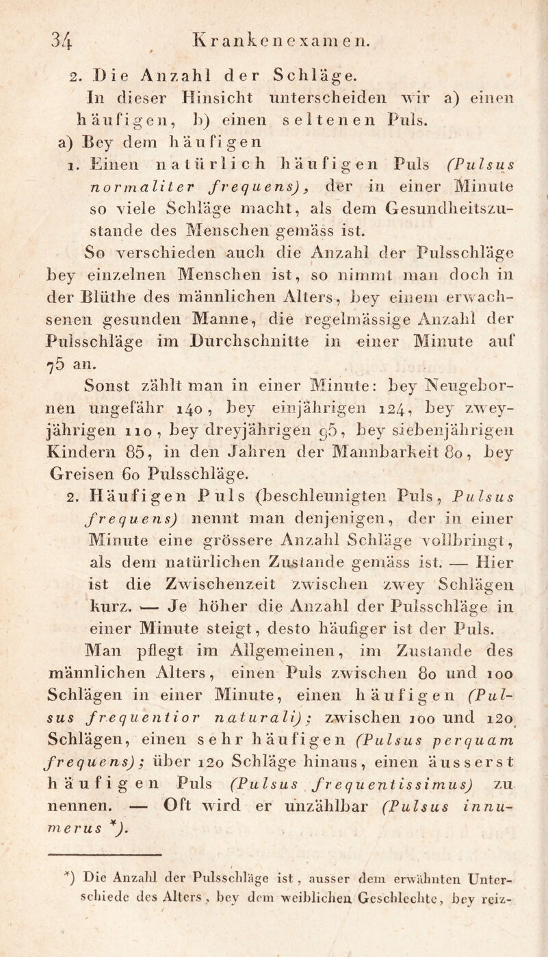 2. Die Anzahl der Schläge. In dieser Hinsicht unterscheiden wir a) einen häufige 11, b) einen seltenen Puls, a) Bey dem häufigen 1. Einen natürlich häufigen Puls (Pulsus normalit er frequens), der in einer Minute so viele Schläge macht, als dem Gesundheitszu- stände des Menschen gemäss ist. So verschieden auch die Anzahl der Pulsschläge bey einzelnen Menschen ist, so nimmt man doch in der Blüthe des männlichen Alters, bey einem erwach- senen gesunden Manne, die regelmässige Anzahl der Pulsschläge im Durchschnitte in einer Minute auf 75 an. Sonst zählt man in einer Minute: bey Neugebor- nen ungefähr 140, bey einjährigen 124, bey zwey- jährigen 110, bey dreyjährigen gö, bey siebenjährigen Kindern 85, in den Jahren der Mannbarkeit 80, bey Greisen 60 Pulsschläge. 2. Häufigen Puls (beschleunigten Puls, Pulsus frequens) nennt man denjenigen, der in einer Minute eine grössere Anzahl Schläge vollbringt, als dem natürlichen Zustande gemäss ist. — Hier ist die Zwischenzeit zwischen zwey Schlägen kurz. — Je höher die Anzahl der Pulsschläge in einer Minute steigt, desto häufiger ist der Puls. Man pflegt im Allgemeinen, im Zustande des männlichen Alters, einen Puls zwischen 80 und 100 Schlägen in einer Minute, einen häufigen (Pul- sus frequentier naturali); zwischen 100 und i2o Schlägen, einen sehr häufigen (Pulsus per quam frequens); über i2o Schläge hinaus, einen äusserst häufig en Puls (Pulsus fr equentissimus) zu nennen. — Oft wird er unzählbar (Pulsus innu- merus *). Die Anzalil der Pulsscldäge ist, ausser dem erwähnten Unter- schiede des Alters, bey dem weiblichen. Geschlechte, bey reiz-