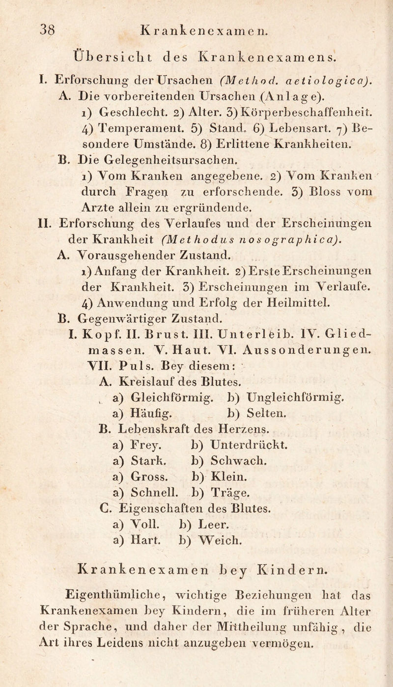 Übersicht des Kraiikenexam ens. I. Erforschung der Ursachen aetiolo gica). A. Die vorbereitenden Ursachen (An 1 ag e). i) Geschlecht. 2) Alter. 3) Körperbeschaffenheit. 4) Temperament. 5) Stand, 6) Lebensart. 7) Be- sondere Umstände. 8) Erlittene Krankheiten. B. Die Gelegenheitsursachen. 1) Yom Kranken angegebene. 2) Vom Kranken ' durch Fragen zu erforschende. 3) Bloss vom Arzte allein zu ergründende. II. Erforschung des Verlaufes und der Erscheinungen der Krankheit (Methodus no s o grap hica). A. Vorausgehender Zustand. 1) Anfang der Krankheit. 2) Erste Erscheinungen der Krankheit. 3) Erscheinungen im Verlaufe. 4) Anwendung und Erfolg der Heilmittel. B. Gegenwärtiger Zustand. I. Kopf. II. Brust. III. Unterlöib. IV. Glied- massen. V. Haut. VI. Aussonderungen. VII. Puls. Bey diesem: A. Kreislauf des Blutes. , a) Gleichförmig, b) Ungleichförmig, a) Häufig. b) Selten. B. Lebenskraft des Herzens. a) Frey. b) Unterdrückt, a) Stark. b) Schwach, a) Gross. b) Klein, a) Schnell, b) Träge. C. Eigenschaften des Blutes, a) Voll. b) Leer. a) Hart. b) Weich. Krankenexamen bey Kindern. Eigenthümliche, wichtige Beziehungen hat das Krankenexamen bey Kindern, die im früheren Alter der Sprache, und daher der Mittheilung unfähig, die Art ihres Leidens nicht anzugeben vermögen.