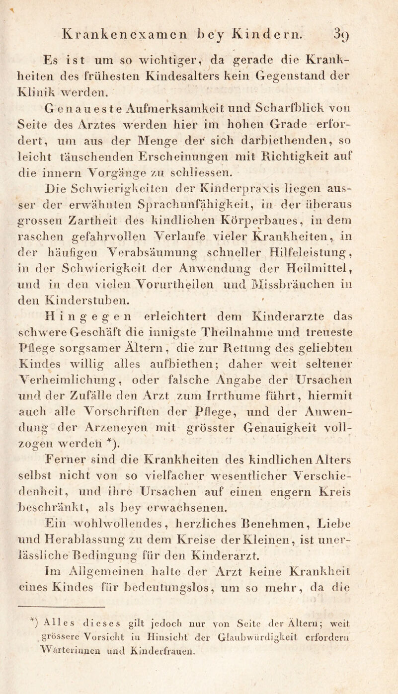 Es ist um so wichtiger, da gerade die Krank- heiten des frühesten Kindesalters kein Gegenstand der Klinik werden. Genaueste Aufmerksamkeit und Scharfblick von Seite des Arztes werden hier im hohen Grade erfor- dert, um aus der Menge der sich darbiethenden, so leicht täuschenden Erscheinungen mit Richtigkeit auf die innern Vorgänge zu schiiessen. Eie Schwierigkeiten der Kinderpraxis liegen aus- ser der erwähnten Sprachunfahigkeit, in der überaus grossen Zartheit des kindlichen Körperbaues, indem raschen gefahrvollen Verlaufe vieler Krankheiten, in der häufigen Verabsäumung schneller Hilfeleistung, in der Schwierigkeit der Anwendung der Heilmittel, und in den vielen Vorurtheilen und Missbrauchen in den Kinderstuben. H i n g e g e n erleichtert dem Kinderärzte das schwere Geschäft die innigste Theilnahme und treueste Pflege sorgsamer Altern, die zur Rettung des geliebten Kindes willig alles aufbiethen; daher weit seltener Verheimlichung, oder falsche Angabe der Ursachen und der Zufälle den Arzt zum Irrthume führt, hiermit auch alle Vorschriften der Pflege, und der Anwen- dung der Arzeneyen mit grösster Genauigkeit voll- zogen werden ^). Ferner sind die Krankheiten des kindlichen Alters selbst nicht von so vielfacher wesentlicher Verschie- denheit, und ihre Ursachen auf einen engem Kreis beschränkt, als bey erwachsenen. Ein wohlwollendes, herzliches Benehmen, Liebe und Herablassung zu dem Kreise der Kleinen, ist uner- lässliche Bedingung für den Kinderarzt. Im Allgemeinen halte der Arzt keine Krankheit eines Kindes für bedeutungslos, um so mehr, da die Alles dieses gilt jedocli nur von Seite derÄlteni; weit grössere Vorsicht in Hinsiclit der Glaubwürdigkeit erfordern Wärterinnen und Kinderfrauen.