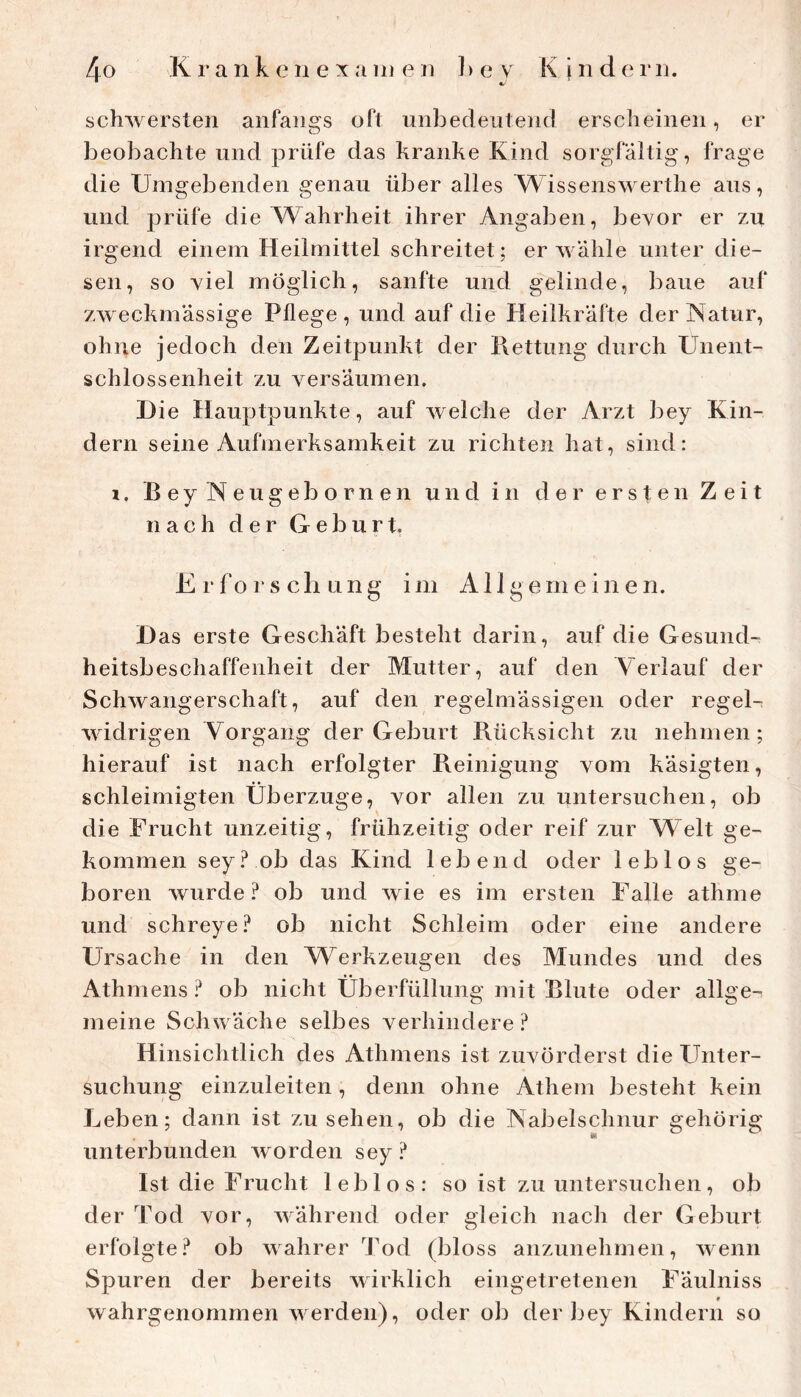 schwersten anfangs oft unbedeutend erscheinen, er beobachte und prüfe das kranke Kind sorgfältig, frage die Umgebenden genau über alles Wissenswerthe aus, und prüfe die AUahrheit ihrer Angaben, bevor er zu irgend einem Heilmittel schreitet; erwähle unter die- sen, so viel möglich, sanfte und gelinde, baue auf zweckmässige Pflege , und auf die Heilkräfte der Natur, ohne jedoch den Zeitpunkt der Kettung durch Unent- schlossenheit zu versäumen. Die Hauptpunkte, auf welche der Arzt bey Kin- dern seine Aufmerksamkeit zu richten hat, sind: i, BeyNeugebornen und in der ersten Zeit nach der Geburt, Erforschung im Allgemeinen. D as erste Geschäft besteht darin, auf die Gesund- heitsbeschaffenheit der Mutter, auf den Verlauf der Schwangerschaft, auf den regelmässigen oder regel- widrigen Vorgang der Geburt Rücksicht zu nehmen; hierauf ist nach erfolgter Reinigung vom käsigten, schleimigten Überzüge, vor allen zu untersuchen, ob die Frucht unzeitig, frühzeitig oder reif zur VFelt ge- kommen sey ? ob das Kind lebend oder leblos ge- boren wurde ob und wie es im ersten Falle athme und schreye.^ ob nicht Schleim oder eine andere Ursache in den Werkzeugen des Mundes und des Athmens ob nicht Überfüllung mit Blute oder allge- meine Schwäche selbes verhindere? Hinsichtlich des Athmens ist zuvorderst die FTnter- suchung einzuleiten, denn ohne Atliem besteht kein Leben; dann ist Zusehen, ob die Nabelschnur gehörig unterbunden worden sey? Ist die Frucht leblos: so ist zu untersuchen, ob der Tod vor, während oder gleich nach der Geburt erfolgte? ob wahrer Tod (bloss anzunehmen, wenn Spuren der bereits wirklich eingetretenen Fäulniss wahrgenommen werden), oder ob der bey Kindern so