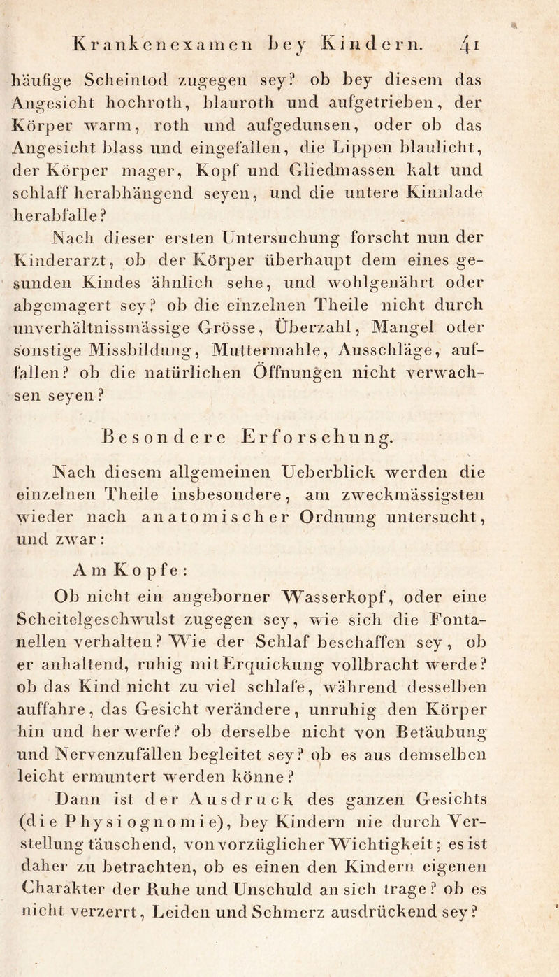 häufige Scheintod zugegen sey? ob bey diesem das Angesicht hochroth, blauroth und aufgetrieben, der Körper warm, roth und aufgedunsen, oder ob das Angesicht ])lass und eingefallen, die Lippen blaulicht, der Körper mager, Kopf und Gliedmassen kalt und schlaff herabhängend seyen, und die untere Kinnlade hera]3falle? Nach dieser ersten Untersuchung forscht nun der Kinderarzt, ob der Körper überhaupt dem eines ge- sunden Kindes ähnlich sehe, und wohlgenährt oder abo'emasrert sev? ob die einzelnen Theile nicht durch O O J ' unverhältnissmässige Grösse, Überzahl, Mangel oder sonstige Missbildung, Muttermahle, Ausschläge, auf- fallen? ob die natürlichen Öffnungen nicht verwach- sen seyen ? Besondere Erforschung. Nach diesem allgemeinen Ueberblick werden die einzelnen Theile insbesondere, am zweckmässigsten wieder nach anatomischer Ordnung untersucht, und zwar: Am Kopfe: Ob nicht ein angeborner Wasserkopf, oder eine Scheitelgeschwulst zugegen sey, wie sich die Fonta- nellen verhalten ? Wie der Schlaf beschaffen sey, ob er anhaltend, ruhig mit Erquickung vollbracht werde? ob das Kind nicht zu viel schlafe, während desselben auffahre, das Gesicht verändere, unruhig den Körper hin und her werfe ? ob derselbe nicht von Betäubung und Nervenzufällen begleitet sey? ob es aus demselben leicht ermuntert werden könne ? Dann ist der Ausdruck des ganzen Gesichts (die Physiognomie), bey Kindern nie durch Ver- stellung täuschend, von vorzüglicher W ichtigkeit; es ist daher zu betrachten, ob es einen den Kindern eigenen Charakter der Ruhe und Unschuld an sich trage ? ob es nicht verzerrt, Leiden und Schmerz ausdrückend sey?