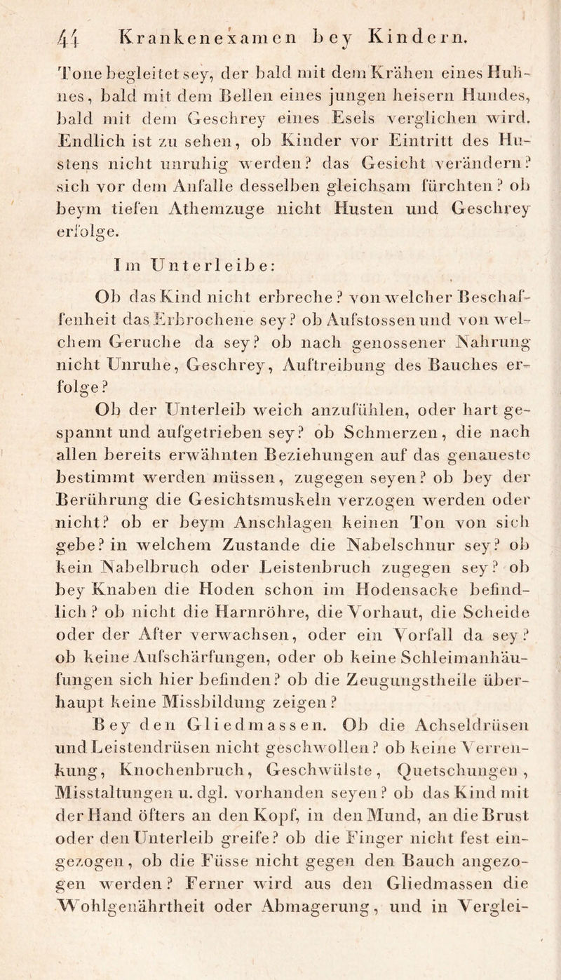 Tone begleitet sey, der bald mit dem Krähen eines Hiili- nes, bald mit dem Jjellen eines jungen heisern Hundes, bald mit dem Gesclirey eines Esels verglichen wird. Endlich ist zu sehen, ob Kinder vor Eintritt des Hu- stens nicht unruhig werden? das Gesicht verändern? sich vor dem Anfalle desselben gleichsam fürchten? ob beym tiefen Athemzuge nicht Husten und Geschrey erfolge. Im Unter 1 eib e: ♦ Ob d as Kind nicht erbreche ? von welcher Beschaf- fenheit das Erbrochene sey? ob Aufstossen und von wel- chem Gerüche da sey? ob nach genossener Nahrung nicht Unruhe, Geschrey, Auftreibung des Bauches er- folge ? Ob der Unterleib weich anzufülilen, oder hart ge- spannt und aufgetrieben sey ? ob Schmerzen, die nach allen bereits erwähnten Beziehungen auf das genaueste bestimmt werden müssen, zugegen seyen? ob bey der Berührung die Gesichtsmushein verzogen werden oder nicht? ob er beym Ansclilagen keinen Ton von sicli gebe? in welchem Zustande die Nabelschnur sey? ob kein Nabelbruch oder Leistenbruch zugegen sey? ob bey Knaben die Hoden schon im Hodensacke befind- lich ? ob nicht die Harnröhre, die Vorhaut, die Scheide oder der After verwachsen, oder ein Vorfall da sey? ob keine Aufschärfungen, oder ob keine Schleimanhäu- fungen sich hier befinden? ob die Zeugungstheile über- haupt keine Missbildung zeigen ? Bey den Gliedmassen. Ob die Achseldrüsen und Leistendrüsen nicht geschwollen? ob keine Verren- kung, Knochenbruch, Geschwülste, Quetschungen, Misstaltungen u. dgl. vorhanden seyen ? ob das Kind mit der Hand öfters an den Kopf, in den Mund, an die Brust oder den Unterleib greife? ob die Finger nicht fest ein- gezogen, ob die Füsse nicht gegen den Bauch angezo- gen werden? Ferner wird aus den Gliedmassen die Wohlgenährtheit oder Abmagerung, und in Verglei-