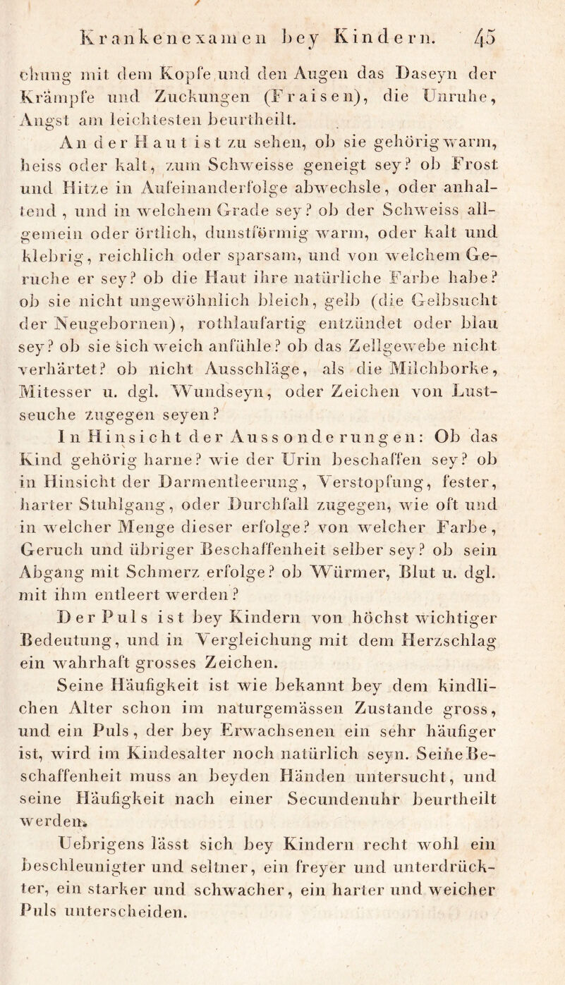 cliimg mit dem Kopfe und den Augen das Daseyn der Krämpfe und Zuckungen (Fraisen), die Unruhe, Angst am leichtesten Jieurtheilt. An der Haut ist zu sehen, ob sie gehörigVvarm, heiss oder kalt, zum Schweisse geneigt sey? ob Frost und Hitze in Aufeinanderfolge abweclisle, oder anhal- tend , und in welchem Grade sey? ob der Schweiss all- gemein oder örtlich, dunstförmig warm, oder kalt und klebrig, reichlich oder sparsam, und von welchem Ge- rüche er sey? ob die Haut ihre natürliche Farbe habe? oll sie nicht ungewöhnlich bleich, gelb (die Gelbsucht der Neugebornen), rothlaufartig entzündet oder blau sey? ob sie sich weich anfühle? ob das Zellgevrebe nicht verhärtet? ob nicht Ausschläge, als die Milchborke, Mitesser u. dgk Wundseyn, oder Zeichen von Lust- seuche zugegen seyen? In Hinsicht der Aussonderungen: Ob das Kind gehörig harne? wie der Urin beschaffen sey? ob in Hinsicht der Darmentleerung, Verstopfung, fester, harter Stuhlgang, oder Durchfall zugegen, wie oft und in welcher Menge dieser erfolge? von welcher Farbe, Geruch und übriger Beschaffenheit selber sey? ob sein Abgang mit Schmerz erfolge? ob Würmer, Blut u. dgl. mit ihm entleert werden ? Der Puls ist bey Kindern von höchst wichtiger Bedeutung, und in Vergleichung mit dem Herzschlag ein Avahrhaft grosses Zeichen. Seine Häufigkeit ist wie bekannt bey dem kindli- chen Alter schon im naturgemässen Zustande gross, und ein Puls , der bey Erwachsenen ein sehr häufiger ist, wird im Kindesalter noch natürlich seyn. Seine Be- schaffenheit muss an beyden Händen untersucht, und seine Häufigkeit nach einer Secundenuhr beurtheilt werdem Uebrigens lässt sich bey Kindern recht wohl ein Jieschleunigter und seltner, ein freyer und unterdrück- ter, ein starker und sclnvacher, ein harter und weicher Puls unterscheiden.