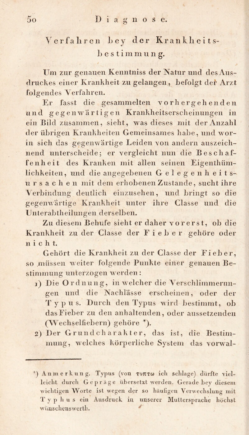 y er fahren hey der Kranhlieits- L e s t i m m u n g. Um zur genauen Kenntniss der Natur und des Aus- druckes einer Krankheit zu gelangen, befolgt der Arzt folgendes Yerfahren. Er fasst die gesammelten y o rli erg eh en d e n un d g eg e nw artigen Krankheitserscheinungen in ein Bild zusammen, sieht, was dieses mit der Anzahl der übrigen Krankheiten Gemeinsames habe, und wor- in sich das gegenwärtige Leiden von andern auszeich- nend unterscheide; er vergleicht nun die Beschaf- fenheit des Kranken mit allen seinen Eigenthüm- lichkeiten, und die angegebenen Gelegenheits- Ursachen mit dem erhobenen Zustande, sucht ihre Aerbindung deutlich einzusehen, und bringt so die gegenwärtige Krankheit unter ihre Classe und die Unterabtheilungen derselben. Zu diesem Behufe sieht er daher vorerst, ob die Krankheit zu der Classe der E i e b e r gehöre oder nicht. Gehört die Krankheit zu der Classe der Fieber, so müssen weiter folgende Punkte einer genauen Be- stimmung unterzogen werden: 1) D ie Ordnung, in welcher die Yerschlimmerun- gen und die Nachlässe erscheinen, oder der Typus. Durch den Typus wird bestimmt, ob das Fieber zu den anhaltenden, oder aussetzenden (Wechselliebern) gehöre ^). 2) Der Grundcharakter, das ist, die Bestim- mung, welches körperliche System das vorwal- Anmerkung. Typus (von tutttw ich schlage) dürfte viel- leicht durch Gepräge übersetzt werden. Gerade hey diesem wichtigen Worte ist wegen der so häufigen Verwechslung mit T y p h u s ein Ausdruck in unserer Muttersprache höchst wünschenswerth. ^